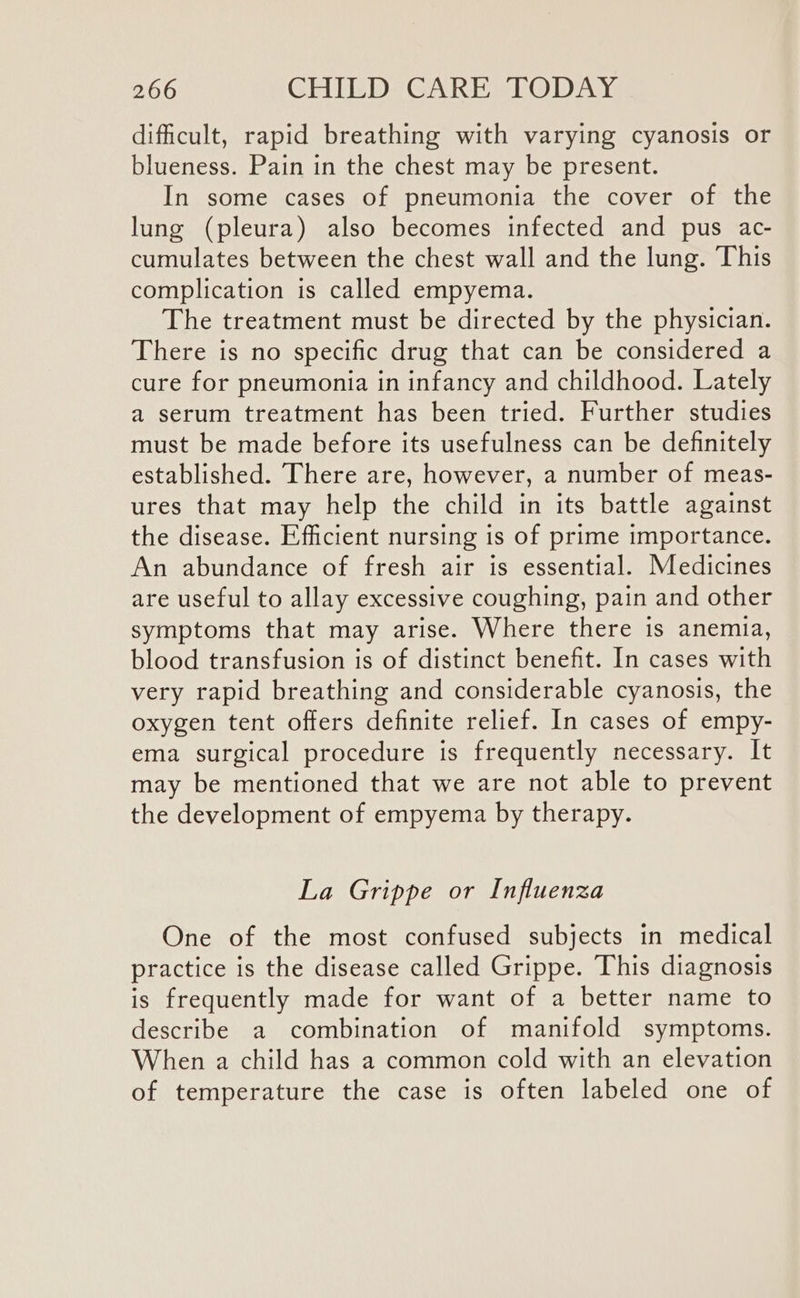 dificult, rapid breathing with varying cyanosis or blueness. Pain in the chest may be present. In some cases of pneumonia the cover of the lung (pleura) also becomes infected and pus ac- cumulates between the chest wall and the lung. This complication is called empyema. The treatment must be directed by the physician. There is no specific drug that can be considered a cure for pneumonia in infancy and childhood. Lately a serum treatment has been tried. Further studies must be made before its usefulness can be definitely established. There are, however, a number of meas- ures that may help the child in its battle against the disease. Efficient nursing is of prime importance. An abundance of fresh air is essential. Medicines are useful to allay excessive coughing, pain and other symptoms that may arise. Where there is anemia, blood transfusion is of distinct benefit. In cases with very rapid breathing and considerable cyanosis, the oxygen tent offers definite relief. In cases of empy- ema surgical procedure is frequently necessary. It may be mentioned that we are not able to prevent the development of empyema by therapy. La Grippe or Influenza One of the most confused subjects in medical practice is the disease called Grippe. This diagnosis is frequently made for want of a better name to describe a combination of manifold symptoms. When a child has a common cold with an elevation of temperature the case is often labeled one of