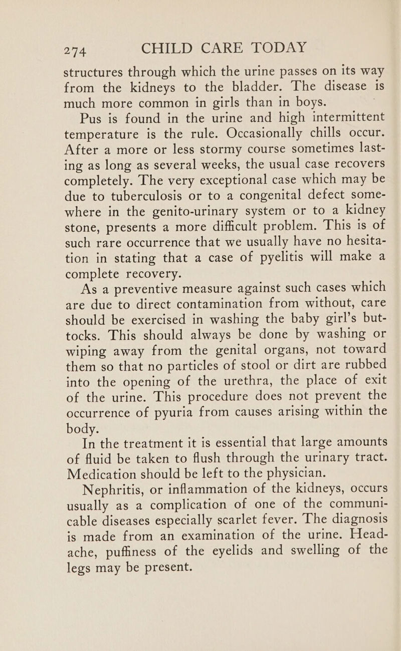 structures through which the urine passes on its way from the kidneys to the bladder. The disease is much more common in girls than in boys. : Pus is found in the urine and high intermittent temperature is the rule. Occasionally chills occur. After a more or less stormy course sometimes last- ing as long as several weeks, the usual case recovers completely. The very exceptional case which may be due to tuberculosis or to a congenital defect some- where in the genito-urinary system or to a kidney stone, presents a more difficult problem. This is of such rare occurrence that we usually have no hesita- tion in stating that a case of pyelitis will make a complete recovery. As a preventive measure against such cases which are due to direct contamination from without, care should be exercised in washing the baby girl’s but- tocks. This should always be done by washing or wiping away from the genital organs, not toward them so that no particles of stool or dirt are rubbed into the opening of the urethra, the place of exit of the urine. This procedure does not prevent the occurrence of pyuria from causes arising within the body. In the treatment it is essential that large amounts of fluid be taken to flush through the urinary tract. Medication should be left to the physician. Nephritis, or inflammation of the kidneys, occurs usually as a complication of one of the communi- cable diseases especially scarlet fever. The diagnosis is made from an examination of the urine. Head- ache, puffiness of the eyelids and swelling of the legs may be present.