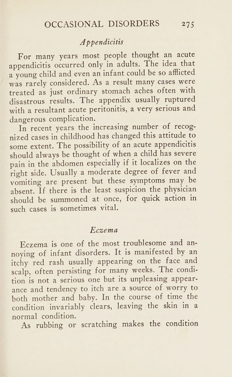 Appendicitis For many years most people thought an acute appendicitis occurred only in adults. The idea that a young child and even an infant could be so afflicted was rarely considered. As a result many cases were treated as just ordinary stomach aches often with disastrous results. The appendix usually ruptured with a resultant acute peritonitis, a very serious and dangerous complication. In recent years the increasing number of recog- nized cases in childhood has changed this attitude to some extent. The possibility of an acute appendicitis should always be thought of when a child has severe pain in the abdomen especially if it localizes on the right side. Usually a moderate degree of fever and vomiting are present but these symptoms may be absent. If there is the least suspicion the physician should be summoned at once, for quick action in such cases is sometimes vital. Eczema Eczema is one of the most troublesome and an- noying of infant disorders. It is manifested by an itchy red rash usually appearing on the face and scalp, often persisting for many weeks. The condi- tion is not a serious one but its unpleasing appear- ance and tendency to itch are a source of worry to both mother and baby. In the course of time the condition invariably clears, leaving the skin in a normal condition. As rubbing or scratching makes the condition