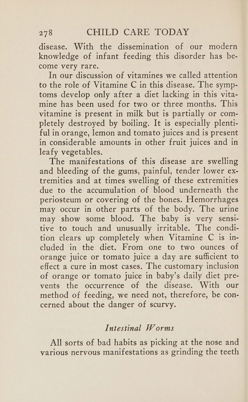 disease. With the dissemination of our modern knowledge of infant feeding this disorder has be- come very rare. In our discussion of vitamines we called attention to the role of Vitamine C in this disease. ‘The symp- toms develop only after a diet lacking in this vita- mine has been used for two or three months. This vitamine is present in milk but is partially or com- pletely destroyed by boiling. It is especially plenti- ful in orange, lemon and tomato juices and is present in considerable amounts in other fruit juices and in leafy vegetables. The manifestations of this disease are swelling and bleeding of the gums, painful, tender lower ex- tremities and at times swelling of these extremities due to the accumulation of blood underneath the periosteum or covering of the bones. Hemorrhages may occur in other parts of the body. The urine may show some blood. The baby is very sensi- tive to touch and unusually irritable. The condi- tion clears up completely when Vitamine C is in- cluded in the diet. From one to two ounces of orange juice or tomato juice a day are sufficient to effect a cure in most cases. The customary inclusion of orange or tomato juice in baby’s daily diet pre- vents the occurrence of the disease. With our method of feeding, we need not, therefore, be con- cerned about the danger of scurvy. Intestinal Worms All sorts of bad habits as picking at the nose and various nervous manifestations as grinding the teeth