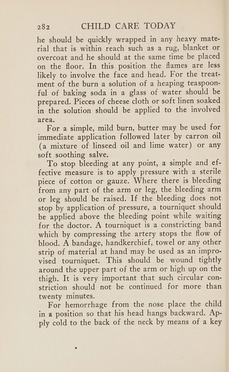 he should be quickly wrapped in any heavy mate- rial that is within reach such as a rug, blanket or overcoat and he should at the same time be placed on the floor. In this position the flames are less likely to involve the face and head. For the treat- ment of the burn a solution of a heaping teaspoon- ful of baking soda in a glass of water should be prepared. Pieces of cheese cloth or soft linen soaked in the solution should be applied to the involved area. For a simple, mild burn, butter may be used for immediate application followed later by carron oil (a mixture of linseed oil and lime water) or any soft soothing salve. To stop bleeding at any point, a simple and ef- fective measure is to apply pressure with a sterile piece of cotton or gauze. Where there is bleeding from any part of the arm or leg, the bleeding arm or leg should be raised. If the bleeding does not stop by application of pressure, a tourniquet should be applied above the bleeding point while waiting for the doctor. A tourniquet is a constricting band which by compressing the artery stops the flow of blood. A bandage, handkerchief, towel or any other strip of material at hand may be used as an impro- vised tourniquet. This should be wound tightly around the upper part of the arm or high up on the thigh. It is very important that such circular con- striction should not be continued for more than twenty minutes. For hemorrhage from the nose place the child in a position so that his head hangs backward. Ap- ply cold to the back of the neck by means of a key