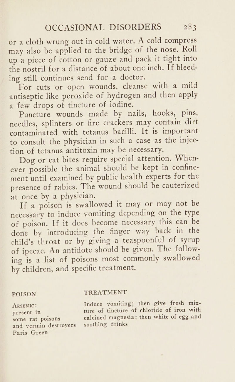 or a cloth wrung out in cold water. A cold compress may also be applied to the bridge of the nose. Roll up a piece of cotton or gauze and pack it tight into the nostril for a distance of about one inch. If bleed- ing still continues send for a doctor. For cuts or open wounds, cleanse with a mild antiseptic like peroxide of hydrogen and then apply a few drops of tincture of iodine. Puncture wounds made by nails, hooks, pins, needles, splinters or fire crackers may contain dirt contaminated with tetanus bacilli. It is important to consult the physician in such a case as the injec- tion of tetanus antitoxin may be necessary. Dog or cat bites require special attention. When- ever possible the animal should be kept in confine- ment until examined by public health experts for the presence of rabies. The wound should be cauterized at once by a physician. If a poison is swallowed it may or may not be necessary to induce vomiting depending on the type of poison. If it does become necessary this can be done by introducing the finger way back in the child’s throat or by giving a teaspoonful of syrup of ipecac. An antidote should be given. The follow- ing is a list of poisons most commonly swallowed by children, and specific treatment. POISON TREATMENT ARSENIC: Induce vomiting; then give fresh mix- present in ture of tincture of chloride of iron with some rat poisons calcined magnesia; then white of egg and and vermin destroyers soothing drinks Paris Green