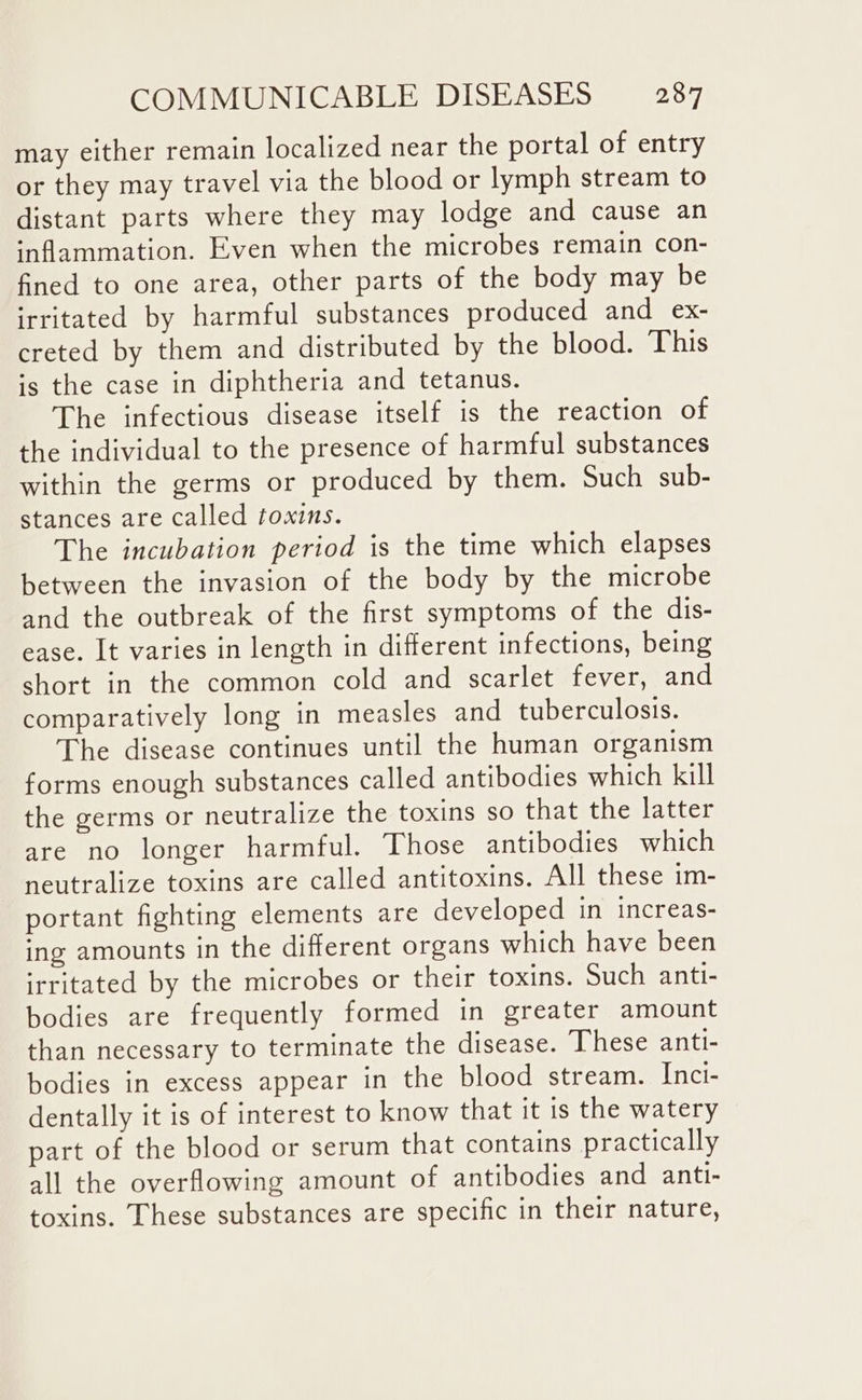 may either remain localized near the portal of entry or they may travel via the blood or lymph stream to distant parts where they may lodge and cause an inflammation. Even when the microbes remain con- fined to one area, other parts of the body may be irritated by harmful substances produced and _ex- creted by them and distributed by the blood. This is the case in diphtheria and tetanus. The infectious disease itself is the reaction of the individual to the presence of harmful substances within the germs or produced by them. Such sub- stances are called toxins. The incubation period is the time which elapses between the invasion of the body by the microbe and the outbreak of the first symptoms of the dis- ease. It varies in length in different infections, being short in the common cold and scarlet fever, and comparatively long in measles and tuberculosis. The disease continues until the human organism forms enough substances called antibodies which kill the germs or neutralize the toxins so that the latter are no longer harmful. Those antibodies which neutralize toxins are called antitoxins. All these im- portant fighting elements are developed in increas- ing amounts in the different organs which have been irritated by the microbes or their toxins. Such anti- bodies are frequently formed in greater amount than necessary to terminate the disease. These anti- bodies in excess appear in the blood stream. Inci- dentally it is of interest to know that it is the watery part of the blood or serum that contains practically all the overflowing amount of antibodies and anti- toxins. These substances are specific in their nature,