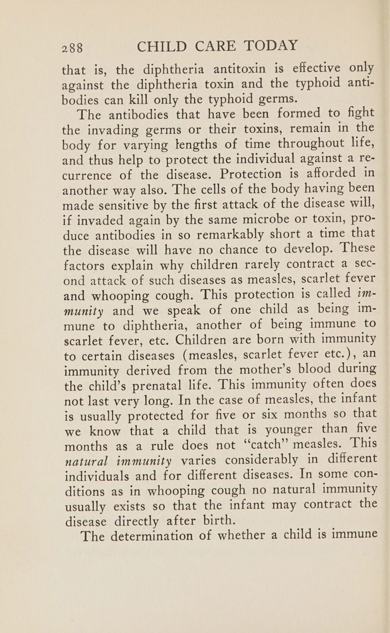 that is, the diphtheria antitoxin is effective only against the diphtheria toxin and the typhoid anti- bodies can kill only the typhoid germs. The antibodies that have been formed to fight the invading germs or their toxins, remain in the body for varying lengths of time throughout life, and thus help to protect the individual against a re- currence of the disease. Protection is afforded in another way also. The cells of the body having been made sensitive by the first attack of the disease will, if invaded again by the same microbe or toxin, pro- duce antibodies in so remarkably short a time that the disease will have no chance to develop. These factors explain why children rarely contract a sec- ond attack of such diseases as measles, scarlet fever and whooping cough. This protection is called im- munity and we speak of one child as being im- mune to diphtheria, another of being immune to scarlet fever, etc. Children are born with immunity to certain diseases (measles, scarlet fever etc.), an immunity derived from the mother’s blood during the child’s prenatal life. This immunity often does not last very long. In the case of measles, the infant is usually protected for five or six months so that we know that a child that is younger than five months as a rule does not ‘‘catch” measles. This natural immunity varies considerably in different individuals and for different diseases. In some con- ditions as in whooping cough no natural immunity usually exists so that the infant may contract the disease directly after birth. The determination of whether a child is immune