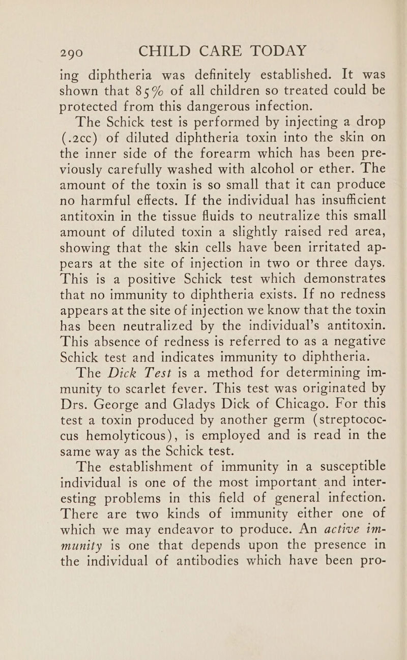 ing diphtheria was definitely established. It was shown that 85% of all children so treated could be protected from this dangerous infection. The Schick test is performed by injecting a drop (.2cc) of diluted diphtheria toxin into the skin on the inner side of the forearm which has been pre- viously carefully washed with alcohol or ether. The amount of the toxin is so small that it can produce no harmful effects. If the individual has insufficient antitoxin in the tissue fluids to neutralize this small amount of diluted toxin a slightly raised red area, showing that the skin cells have been irritated ap- pears at the site of injection in two or three days. This is a positive Schick test which demonstrates that no immunity to diphtheria exists. If no redness appears at the site of injection we know that the toxin has been neutralized by the individual’s antitoxin. This absence of redness is referred to as a negative Schick test and indicates immunity to diphtheria. The Dick Test is a method for determining im- munity to scarlet fever. This test was originated by Drs. George and Gladys Dick of Chicago. For this test a toxin produced by another germ (streptococ- cus hemolyticous), is employed and is read in the same way as the Schick test. The establishment of immunity in a susceptible individual is one of the most important and inter- esting problems in this field of general infection. There are two kinds of immunity either one of which we may endeavor to produce. An active 1m- munity is one that depends upon the presence in the individual of antibodies which have been pro-