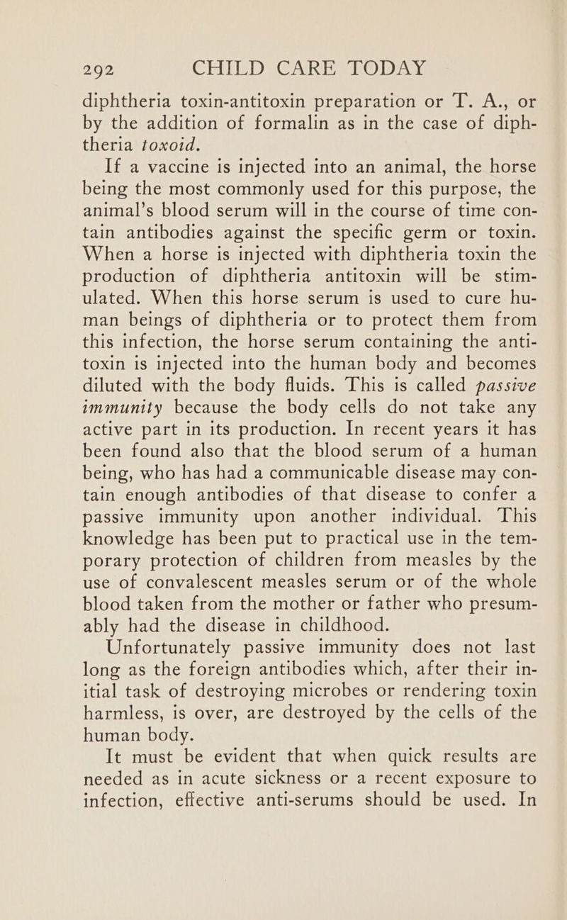 diphtheria toxin-antitoxin preparation or T. A., or by the addition of formalin as in the case of diph- theria toxoid. If a vaccine is injected into an animal, the horse being the most commonly used for this purpose, the animal’s blood serum will in the course of time con- tain antibodies against the specific germ or toxin. When a horse is injected with diphtheria toxin the production of diphtheria antitoxin will be stim- ulated. When this horse serum is used to cure hu- man beings of diphtheria or to protect them from this infection, the horse serum containing the anti- toxin is injected into the human body and becomes diluted with the body fluids. This is called passive immunity because the body cells do not take any active part in its production. In recent years it has been found also that the blood serum of a human being, who has had a communicable disease may con- tain enough antibodies of that disease to confer a passive immunity upon another individual. This knowledge has been put to practical use in the tem- porary protection of children from measles by the use of convalescent measles serum or of the whole blood taken from the mother or father who presum- ably had the disease in childhood. Unfortunately passive immunity does not last long as the foreign antibodies which, after their in- itial task of destroying microbes or rendering toxin harmless, is over, are destroyed by the cells of the human body. It must be evident that when quick results are needed as in acute sickness or a recent exposure to infection, effective anti-serums should be used. In