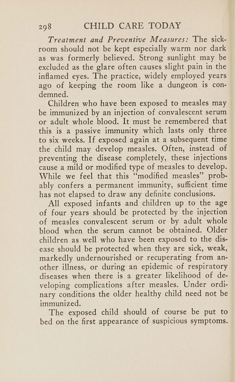 Treatment and Preventive Measures: The sick- room should not be kept especially warm nor dark as was formerly believed. Strong sunlight may be excluded as the glare often causes slight pain in the inflamed eyes. The practice, widely employed years ago of keeping the room like a dungeon is con- demned. Children who have been exposed to measles may be immunized by an injection of convalescent serum or adult whole blood. It must be remembered that this is a passive immunity which lasts only three to six weeks. If exposed again at a subsequent time the child may develop measles. Often, instead of preventing the disease completely, these injections cause a mild or modified type of measles to develop. While we feel that this ‘modified measles” prob- ably confers a permanent immunity, sufficient time has not elapsed to draw any definite conclusions. All exposed infants and children up to the age of four years should be protected by the injection of measles convalescent serum or by adult whole blood when the serum cannot be obtained. Older children as well who have been exposed to the dis- ease should be protected when they are sick, weak, markedly undernourished or recuperating from an- other illness, or during an epidemic of respiratory diseases when there is a greater likelihood of de- veloping complications after measles. Under ordi- nary conditions the older healthy child need not be immunized. The exposed child should of course be put to bed on the first appearance of suspicious symptoms.