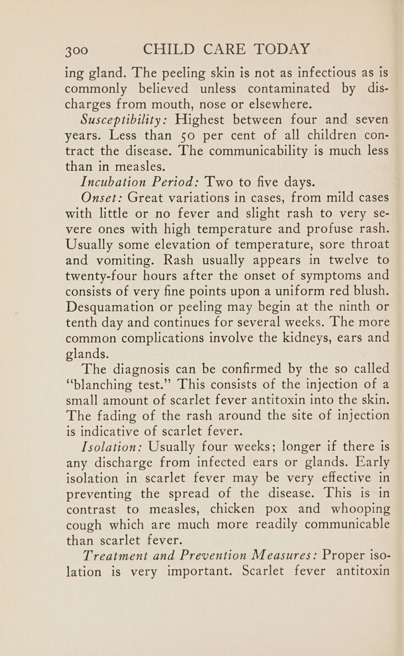 ing gland. The peeling skin is not as infectious as is commonly believed unless contaminated by dis- charges from mouth, nose or elsewhere. Susceptibility: Highest between four and seven years. Less than 50 per cent of all children con- tract the disease. The communicability is much less than in measles. Incubation Period: ‘Two to five days. Onset: Great variations in cases, from mild cases with little or no fever and slight rash to very se- vere ones with high temperature and profuse rash. Usually some elevation of temperature, sore throat and vomiting. Rash usually appears in twelve to twenty-four hours after the onset of symptoms and consists of very fine points upon a uniform red blush. Desquamation or peeling may begin at the ninth or tenth day and continues for several weeks. The more common complications involve the kidneys, ears and glands. The diagnosis can be confirmed by the so called “blanching test.’ This consists of the injection of a small amount of scarlet fever antitoxin into the skin. The fading of the rash around the site of injection is indicative of scarlet fever. Isolation: Usually four weeks; longer if there 1s any discharge from infected ears or glands. Early isolation in scarlet fever may be very effective in preventing the spread of the disease. This is in contrast to measles, chicken pox and whooping cough which are much more readily communicable than scarlet féver: Treatment and Prevention Measures: Proper 1so- lation is very important. Scarlet fever antitoxin