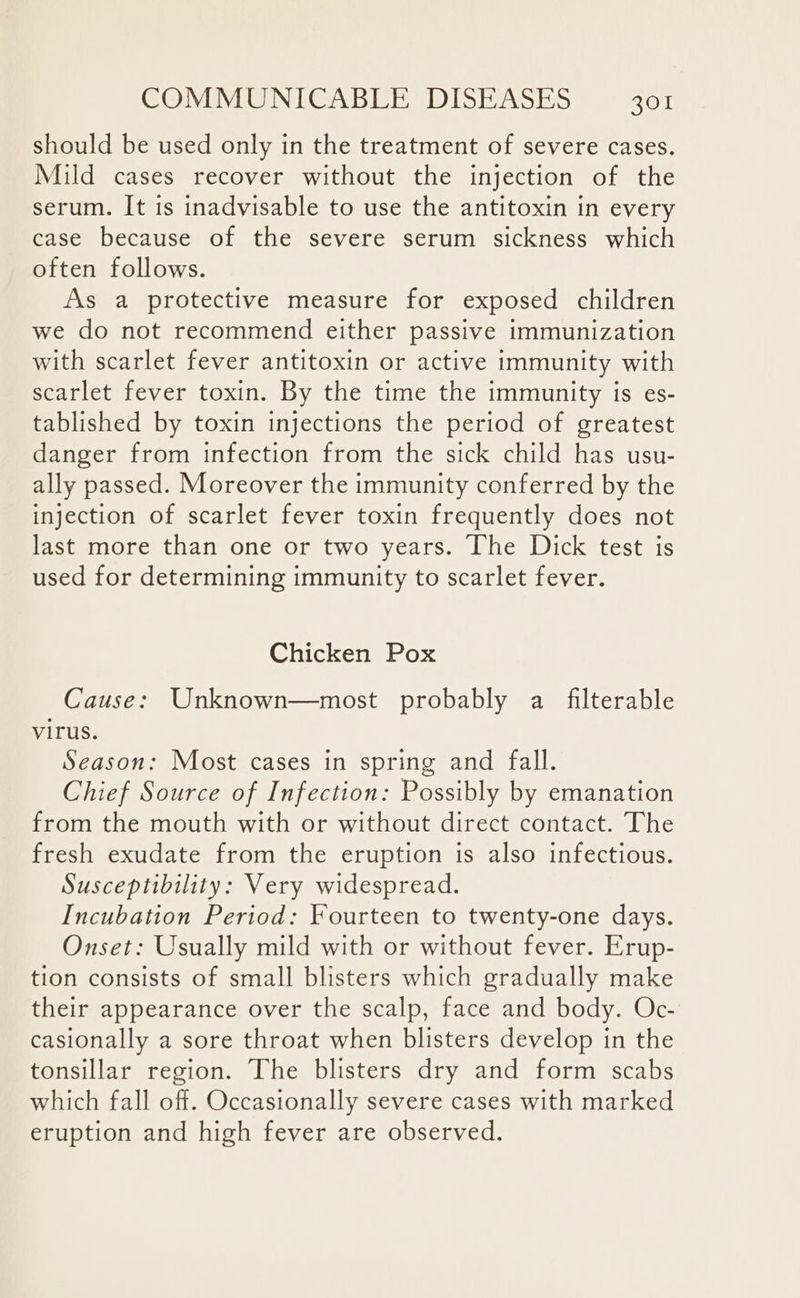 should be used only in the treatment of severe cases. Mild cases recover without the injection of the serum. It is inadvisable to use the antitoxin in every case because of the severe serum sickness which often follows. As a protective measure for exposed children we do not recommend either passive immunization with scarlet fever antitoxin or active immunity with scarlet fever toxin. By the time the immunity is es- tablished by toxin injections the period of greatest danger from infection from the sick child has usu- ally passed. Moreover the immunity conferred by the injection of scarlet fever toxin frequently does not last more than one or two years. The Dick test is used for determining immunity to scarlet fever. Chicken Pox Cause: Unknown—most probably a filterable virus. Season: Most cases in spring and fall. Chief Source of Infection: Possibly by emanation from the mouth with or without direct contact. The fresh exudate from the eruption is also infectious. Susceptibility: Very widespread. Incubation Period: Fourteen to twenty-one days. Onset: Usually mild with or without fever. Erup- tion consists of small blisters which gradually make their appearance over the scalp, face and body. Oc- casionally a sore throat when blisters develop in the tonsillar region. The blisters dry and form scabs which fall off. Occasionally severe cases with marked eruption and high fever are observed.