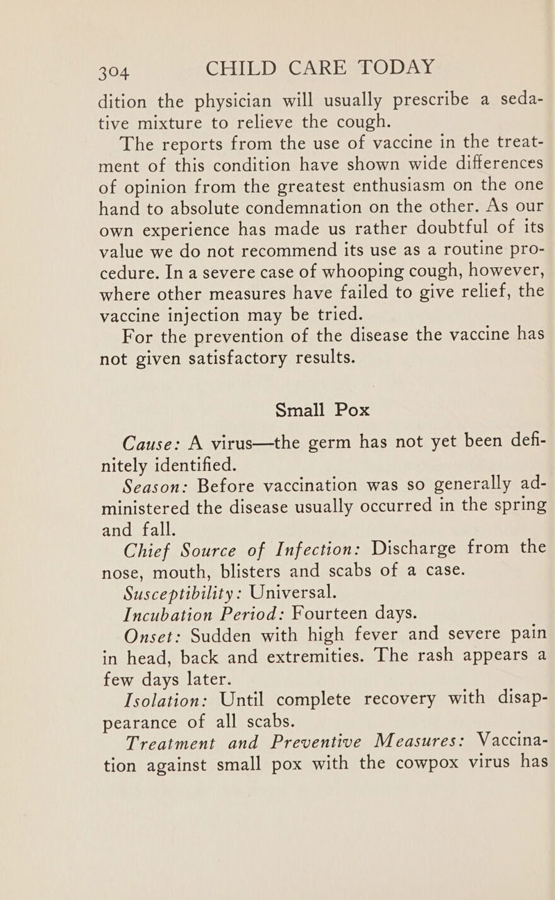 dition the physician will usually prescribe a seda- tive mixture to relieve the cough. The reports from the use of vaccine in the treat- ment of this condition have shown wide differences of opinion from the greatest enthusiasm on the one hand to absolute condemnation on the other. As our own experience has made us rather doubtful of its value we do not recommend its use as a routine pro- cedure. In a severe case of whooping cough, however, where other measures have failed to give relief, the vaccine injection may be tried. For the prevention of the disease the vaccine has not given satisfactory results. Small Pox Cause: A virus—the germ has not yet been def- nitely identified. Season: Before vaccination was so generally ad- ministered the disease usually occurred in the spring and fall. Chief Source of Infection: Discharge from the nose, mouth, blisters and scabs of a case. Susceptibility: Universal. Incubation Period: Fourteen days. Onset: Sudden with high fever and severe pain in head, back and extremities. The rash appears a few days later. Isolation: Until complete recovery with disap- pearance of all scabs. Treatment and Preventive Measures: Vaccina- tion against small pox with the cowpox virus has