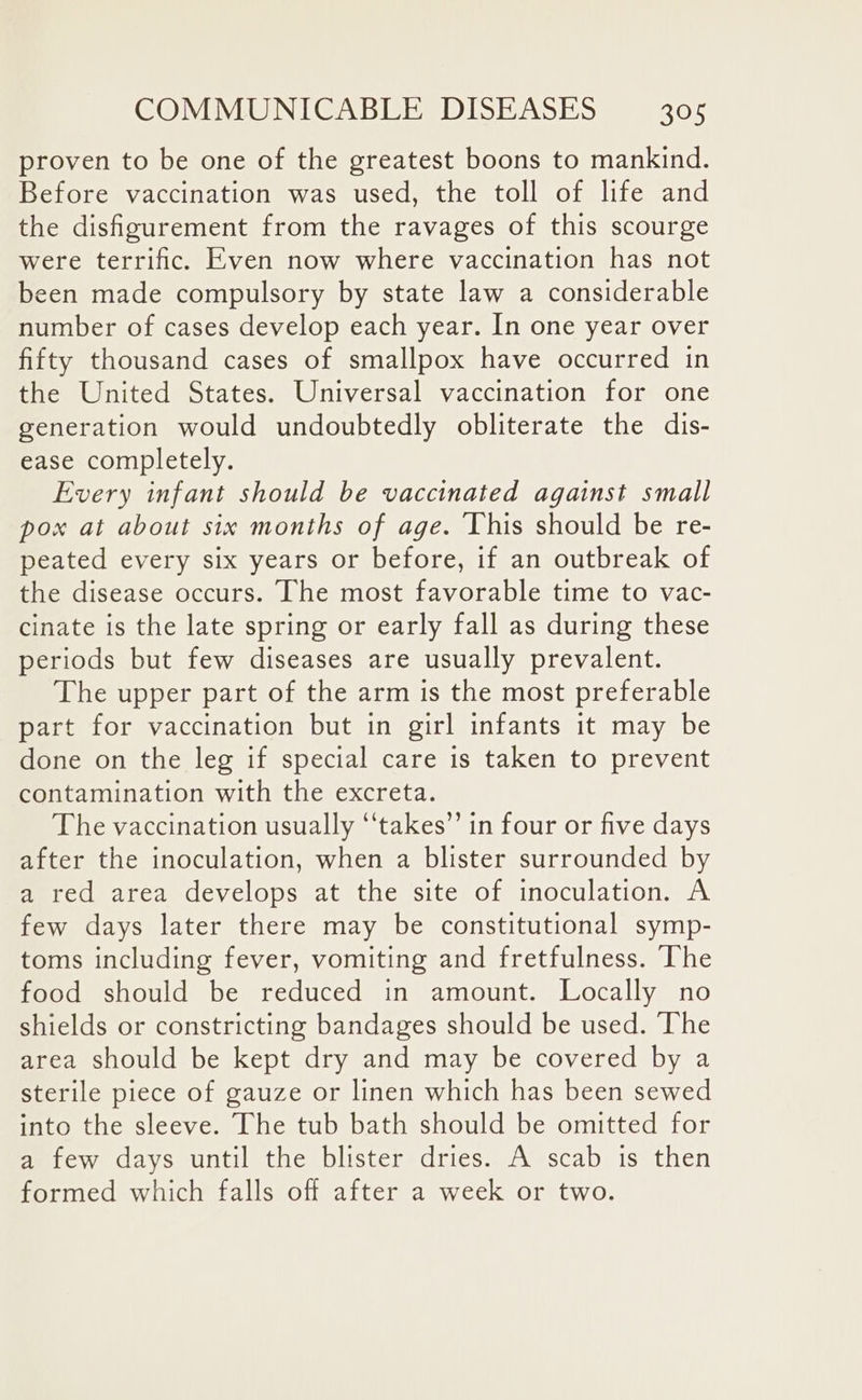 proven to be one of the greatest boons to mankind. Before vaccination was used, the toll of life and the dishgurement from the ravages of this scourge were terrific. Even now where vaccination has not been made compulsory by state law a considerable number of cases develop each year. In one year over fifty thousand cases of smallpox have occurred in the United States. Universal vaccination for one generation would undoubtedly obliterate the dis- ease completely. Every infant should be vaccinated against small pox at about six months of age. This should be re- peated every six years or before, if an outbreak of the disease occurs. The most favorable time to vac- cinate is the late spring or early fall as during these periods but few diseases are usually prevalent. The upper part of the arm is the most preferable part for vaccination but in girl infants it may be done on the leg if special care is taken to prevent contamination with the excreta. The vaccination usually ‘‘takes’’ in four or five days after the inoculation, when a blister surrounded by a red area develops at the site of inoculation. A few days later there may be constitutional symp- toms including fever, vomiting and fretfulness. The food should be reduced in amount. Locally no shields or constricting bandages should be used. ‘The area should be kept dry and may be covered by a sterile piece of gauze or linen which has been sewed into the sleeve. The tub bath should be omitted for a few days until the blister dries. A scab is then formed which falls off after a week or two.