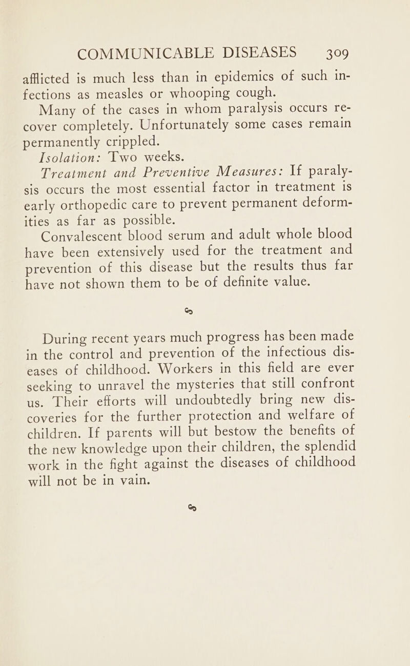 afflicted is much less than in epidemics of such in- fections as measles or whooping cough. Many of the cases in whom paralysis occurs re- cover completely. Unfortunately some cases remain permanently crippled. Isolation: Two weeks. Treatment and Preventive Measures: If paraly- sis occurs the most essential factor in treatment 1s early orthopedic care to prevent permanent deform- ities as far as possible. Convalescent blood serum and adult whole blood have been extensively used for the treatment and prevention of this disease but the results thus far have not shown them to be of definite value. co) During recent years much progress has been made in the control and prevention of the infectious dis- eases of childhood. Workers in this field are ever seeking to unravel the mysteries that still confront us. Their efforts will undoubtedly bring new dis- coveries for the further protection and welfare of children. If parents will but bestow the benefits of the new knowledge upon their children, the splendid work in the fight against the diseases of childhood will not be in vain.