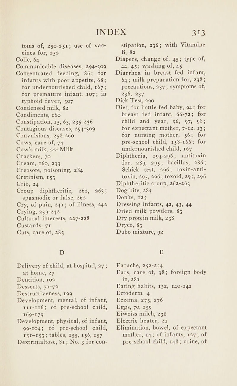 toms of, 250-251; use of vac- cines for, 252 Colic, 64 Communicable diseases, 294-309 Concentrated feeding, 86; for infants with poor appetite, 68; for undernourished child, 167; for premature infant, 107; in typhoid fever, 307 Condensed milk, 82 Condiments, 160 Constipation, 15, 63, 235-236 Contagious diseases, 294-309 Convulsions, 258-260 Cows, care of, 74 Cow’s milk, see Milk Crackers, 70 Cream, 160, 233 Creosote, poisoning, 284 Cretinism, 153 Crib, 24 Croup diphtheritic, 262, spasmodic or false, 262 Cry, of pain, 241; of illness, 242 Crying, 239-242 Cultural interests, 227-228 Sirstards,7% Cuts, care of, 283 203% D Delivery of child, at hospital, 27; at home, 27 Dentition, 102 Desserts, 71-72 Destructiveness, 199 Development, mental, of infant, 111-116; of pre-school child, 169-179 Development, physical, of infant, 99-104; of pre-school child, 51-153 ; tables, 155, 156, 157 Dextrimaltose, 81; No. 3 for con- 313 stipation, 236; with Vitamine B, 82 Diapers, change of, 45; type of, 44, 45; washing of, 45 Diarrhea in breast fed infant, 64; milk preparation for, 238; precautions, 237; symptoms of, 236, 237 Dick Test, 290 Diet, for bottle fed baby, 94; for breast fed infant, 66-72; for child 2nd year, 96, 97; 93; for expectant mother, 7-12, 13; for nursing mother, 56; for pre-school child, 158-166; for undernourished child, 167 Diphtheria, 294-296; antitoxin for, 289, 295; bacillus, 286; Schick test, 296; toxin-anti- toxin, 295, 296; toxoid, 295, 296 Diphtheritic croup, 262-263 Dog bite, 283 Don'ts, 125 Dressing infants, 42, 43, 44 Dried milk powders, 83 Dry protein milk, 238 Dryco, 83 Dubo mixture, 92 E Earache, 252-254 Ears, care of, 38; foreign body in, 281 Eating habits, 132, 140-142 Ectoderm, 4 Eczema, 275, 276 Eggs, 70, 159 Eiweiss milch, 238 Electric heater, 21 Elimination, bowel, of expectant mother, 14; of infants, 127; of pre-school child, 148; urine, of