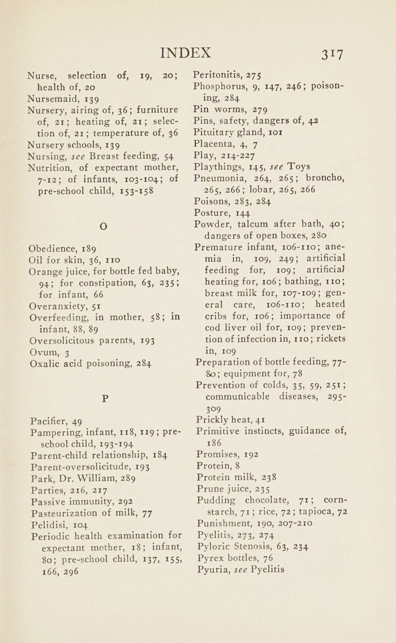 Nurse, selection of, 19, 20; health of, 20 Nursemaid, 139 Nursery, airing of, 36; furniture of, 21; heating of, 21; selec- tion of, 21; temperature of, 36 Nursery schools, 139 Nursing, see Breast feeding, 54 Nutrition, of expectant mother, 7-12; of infants, 103-104; of pre-school child, 153-158 O Obedience, 189 Oil for skin, 36, 110 Orange juice, for bottle fed baby, 94; for constipation, 63, 235; for infant, 66 Overanxiety, 51 Overfeeding, in mother, 58; in infant, 88, 89 Oversolicitous parents, 193 Ovum, 3 Oxalic acid poisoning, 284 Pacifier, 49 Pampering, infant, 118, 119; pre- school child, 193-194 Parent-child relationship, 184 Parent-oversolicitude, 193 Park, Dr. William, 289 Parties, 216, 217 Passive immunity, 292 Pasteurization of milk, 77 Pelidisi, 104 Periodic health examination for expectant mether, 18; infant, 80; pre-school child, 137, 155, 166, 296 317 Peritonitis, 275 Phosphorus, 9, 147, 246; poison- ing, 284 Pin worms, 279 Pins, safety, dangers of, 42 Pituitary gland, ror Placenta,+4,) 7 Play, 214-227 Playthings, 145, see Toys Pneumonia, 264, 265; broncho, 265, 266; lobar, 265, 266 Poisons, 283, 284 Posture, 144 Powder, talcum after bath, 40; dangers of open boxes, 280 Premature infant, 106-110; ane- mia in, 109, 249; artificial feeding for, 109; artificial heating for, 106; bathing, 110; breast milk for, 107-109; gen- eral care, 106-110; heated cribs for, 106; importance of cod liver oil for, 109; preven- tion of infection in, 110; rickets in, 109 Preparation of bottle feeding, 77- 80; equipment for, 78 Prevention of colds, 35, 59, 2513 communicable diseases, 295- 309 Prickly heat, 41 Primitive instincts, guidance of, 186 Promises, 192 Protein, 8 Protein milk, 238 Prune juice, 235 Pudding chocolate, 71; corn- starch, 71; rice, 72; tapioca, 72 Punishment, 190, 207-210 Pyelitis, 273, 274 Pyloric Stenosis, 63, 234 Pyrex bottles, 76 Pyuria, see Pyelitis