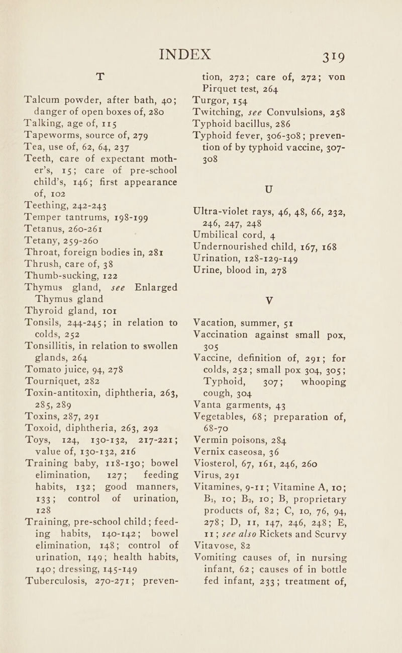 T Talcum powder, after bath, 40; danger of open boxes of, 280 Talking, age of, 115 Tapeworms, source of, 279 Tea, use of, 62, 64, 237 Teeth, care of expectant moth- er’s, 15; care of pre-school child’s, 146; first appearance of, 102 Teething, 242-243 Temper tantrums, 198-199 Tetanus, 260-261 Tetany, 259-260 Throat, foreign bodies in, 281 Thrush, care of, 38 Thumb-sucking, 122 Thymus gland, see Enlarged Thymus gland Thyroid gland, tor Tonsils, 244-245; in relation to Colasa2 $2 Tonsillitis, in relation to swollen glands, 264 Tomato juice, 94, 278 Tourniquet, 282 Toxin-antitoxin, diphtheria, 263, 285, 289 Toxins, 287, 291 Toxoid, diphtheria, 263, 292 pC ys. 0124, 69140-1427). 217-22 1. value of, 130-132, 216 Training baby, 118-130; bowel elimination, 127; feeding habits, 132; good manners, 133; control of urination, 128 Training, pre-school child; feed- ing habits, 140-142; bowel elimination, 148; control of urination, 149; health habits, 140; dressing, 145-149 Tuberculosis, 270-271; preven- 319 tion, 272; -care :of, 272;- von Pirquet test, 264 Turgor, 154 Twitching, see Convulsions, 258 Typhoid bacillus, 286 Typhoid fever, 306-308; preven- tion of by typhoid vaccine, 307- 308 U Ultra-violet rays, 46, 48, 66, 232, 246, 247, 248 Umbilical cord, 4 Undernourished child, 167, 168 Urination, 128-129-149 Urine, blood in, 278 V Vacation, summer, 51 Vaccination against small pox, 305 Vaccine, definition of, 291; for colds, 252; small pox 304, 305; Typhoid, 3073 whooping cough, 304 Vanta garments, 43 Vegetables, 68; preparation of, 68-70 Vermin poisons, 284 Vernix caseosa, 36 Viosterol, 67, 161, 246, 260 Virus, 291 Vitamines, 9-11; Vitamine A, 10; Bi, 10; Ba, 10; B, proprietary products of, 82; C, 10, 76, 94, 278; D, 11, 147, 246, 248; E, 11; see also Rickets and Scurvy Vitavose, 82 Vomiting causes of, in nursing infant, 62; causes of in bottle fed infant, 233; treatment of,
