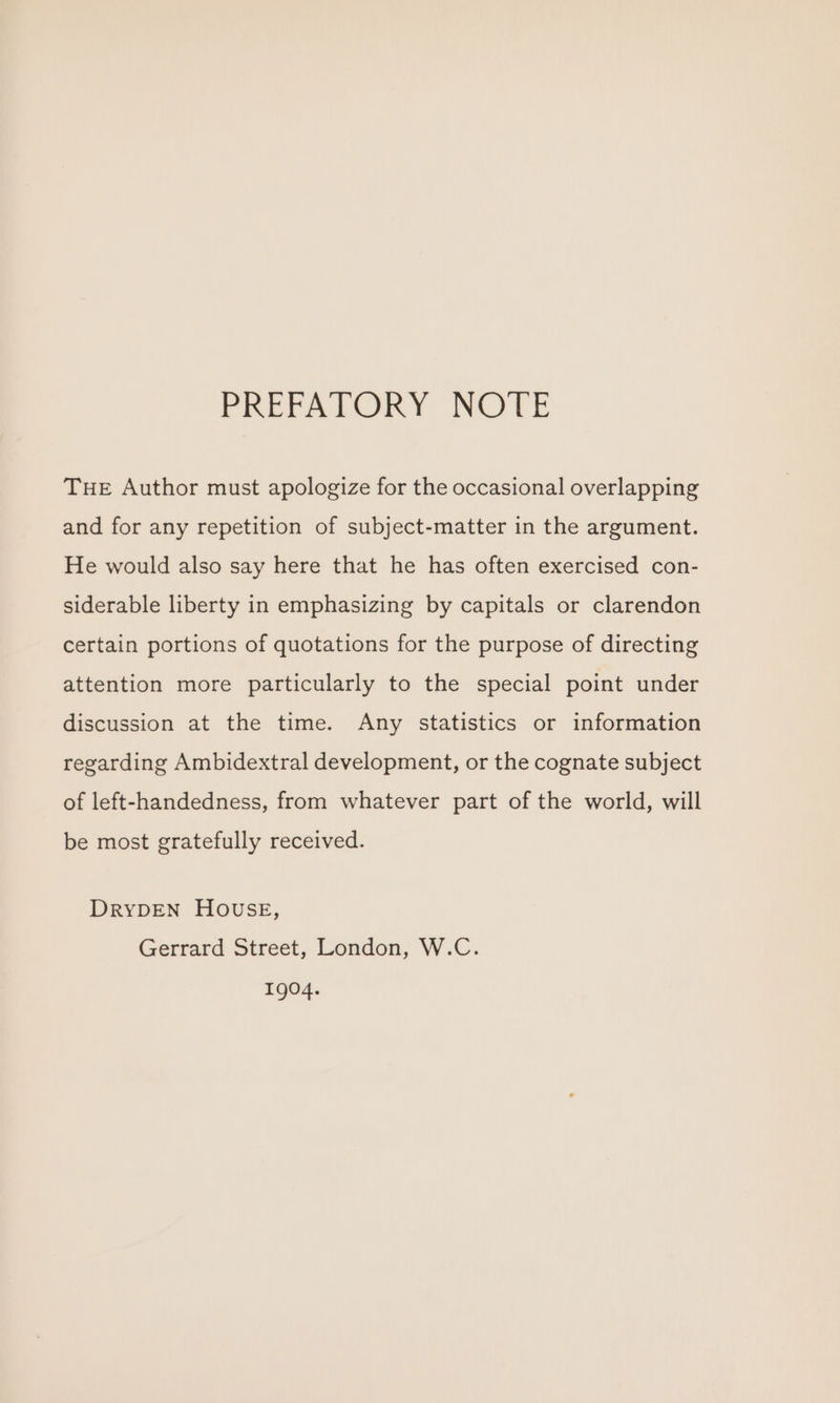 PRETALORY NOTE THE Author must apologize for the occasional overlapping and for any repetition of subject-matter in the argument. He would also say here that he has often exercised con- siderable liberty in emphasizing by capitals or clarendon certain portions of quotations for the purpose of directing attention more particularly to the special point under discussion at the time. Any statistics or information regarding Ambidextral development, or the cognate subject of left-handedness, from whatever part of the world, will be most gratefully received. DRYDEN HOUSE, Gerrard Street, London, W.C. 1904.