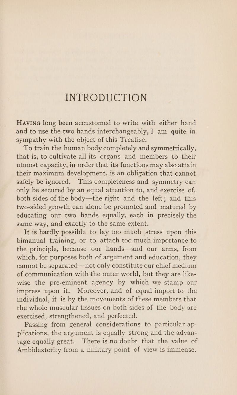 INTRODUCTION HAvING long been accustomed to write with either hand and to use the two hands interchangeably, I am quite in sympathy with the object of this Treatise. To train the human body completely and symmetrically, that is, to cultivate all its organs and members to their utmost capacity, in order that its functions may also attain their maximum development, is an obligation that cannot safely be ignored. This completeness and symmetry can only be secured by an equal attention to, and exercise of, both sides of the body—the right and the left; and this two-sided growth can alone be promoted and matured by educating our two hands equally, each in precisely the same way, and exactly to the same extent. It is hardly possible to lay too much stress upon this bimanual training, or to attach too much importance to the principle, because our hands—and our arms, from which, for purposes both of argument and education, they cannot be separated—not only constitute our chief medium of communication with the outer world, but they are like- wise the pre-eminent agency by which we stamp our impress upon it. Moreover, and of equal import to the individual, it is by the movements of these members that the whole muscular tissues on both sides of the body are exercised, strengthened, and perfected. Passing from general considerations to particular ap- plications, the argument is equally strong and the advan- tage equally great. There is no doubt that the value of Ambidexterity from a military point of view is immense.