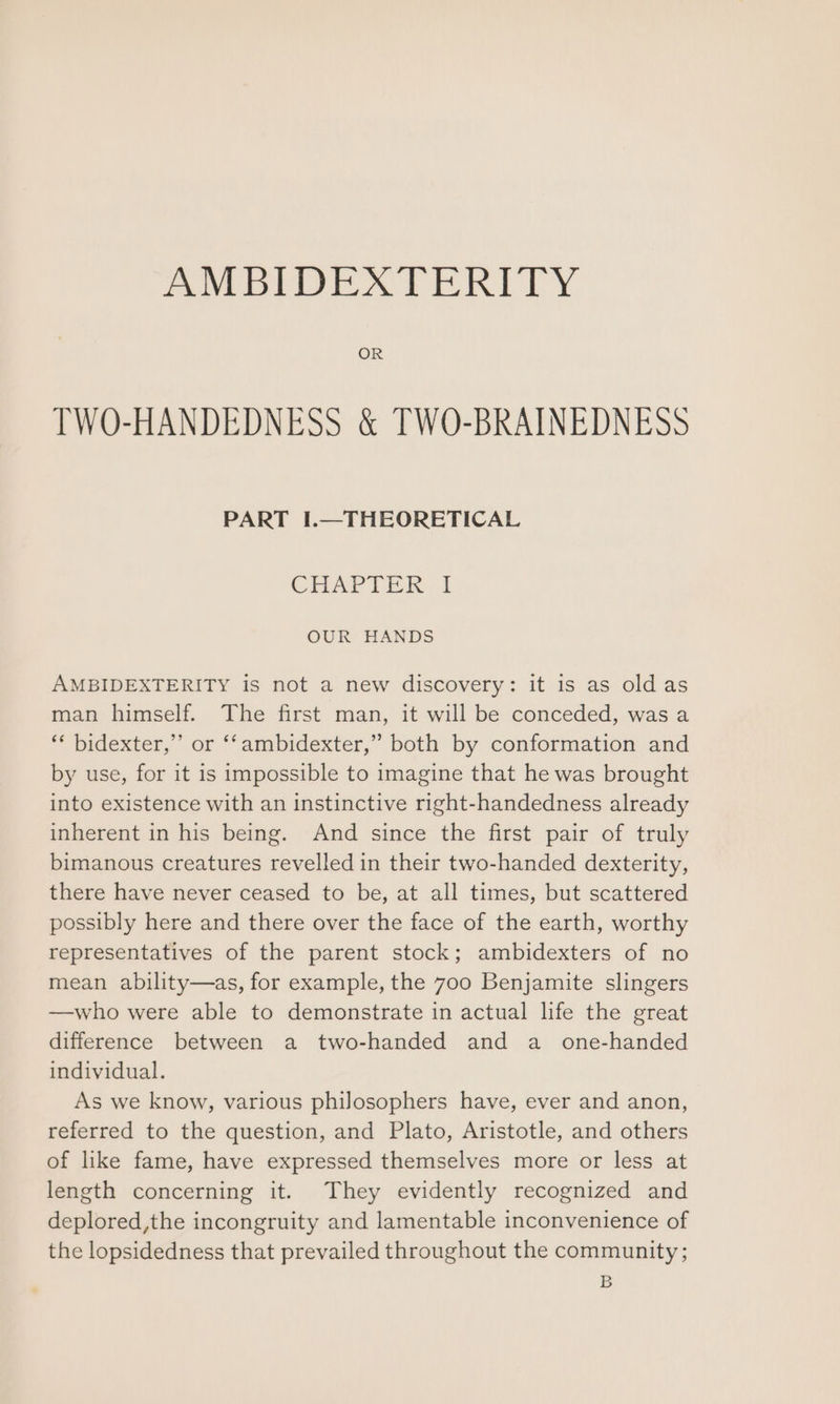 AMBIDEATERITY OR TWO-HANDEDNESS & TWO-BRAINEDNESS PART I.—THEORETICAL CHAPTER I OUR HANDS AMBIDEXTERITY is not a new discovery: it is as oldas man himself. The first man, it will be conceded, was a ‘* bidexter,”’ or ‘‘ambidexter,” both by conformation and by use, for it is impossible to imagine that he was brought into existence with an instinctive right-handedness already inherent in his being. And since the first pair of truly bimanous creatures revelled in their two-handed dexterity, there have never ceased to be, at all times, but scattered possibly here and there over the face of the earth, worthy representatives of the parent stock; ambidexters of no mean ability—as, for example, the 700 Benjamite slingers —who were able to demonstrate in actual life the great difference between a two-handed and a one-handed individual. As we know, various philosophers have, ever and anon, referred to the question, and Plato, Aristotle, and others of like fame, have expressed themselves more or less at length concerning it. They evidently recognized and deplored,the incongruity and lamentable inconvenience of the lopsidedness that prevailed throughout the community; B