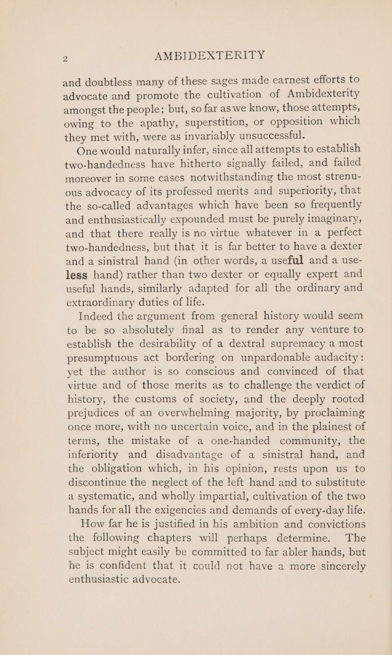 and doubtless many of these sages made earnest efforts to advocate and promote the cultivation of Ambidexterity amongst the people; but, so far as we know, those attempts, owing to the apathy, superstition, or opposition which they met with, were as invariably unsuccessful. One would naturally infer, since all attempts to establish two-handedness have hitherto signally failed, and failed moreover in some cases notwithstanding the most strenu- ous advocacy of its professed merits and superiority, that the so-called advantages which have been so frequently and enthusiastically expounded must be purely imaginary, and that there really is no virtue whatever in a perfect two-handedness, but that it is far better to have a dexter and a sinistral hand (in other words, a useful and a use- less hand) rather than two dexter or equally expert and useful hands, similarly adapted for all the ordinary and extraordinary duties of life. Indeed the argument from general history would seem to be so absolutely final as to render any venture to establish the desirability of a dextral supremacy a most presumptuous act bordering on unpardonable audacity: yet the author is so conscious and convinced of that virtue and of those merits as to challenge the verdict of history, the customs of society, and the deeply rooted prejudices of an overwhelming majority, by proclaiming once more, with no uncertain voice, and in the plainest of terms, the mistake of a one-handed community, the inferiority and disadvantage of a sinistral hand, and the obligation which, in his opinion, rests upon us to discontinue the neglect of the left hand and to substitute a systematic, and wholly impartial, cultivation of the two hands for all the exigencies and demands of every-day life. How far he is justified in his ambition and convictions the following chapters will perhaps determine. The subject might easily be committed to far abler hands, but he is confident that it could not have a more sincerely enthusiastic advocate.