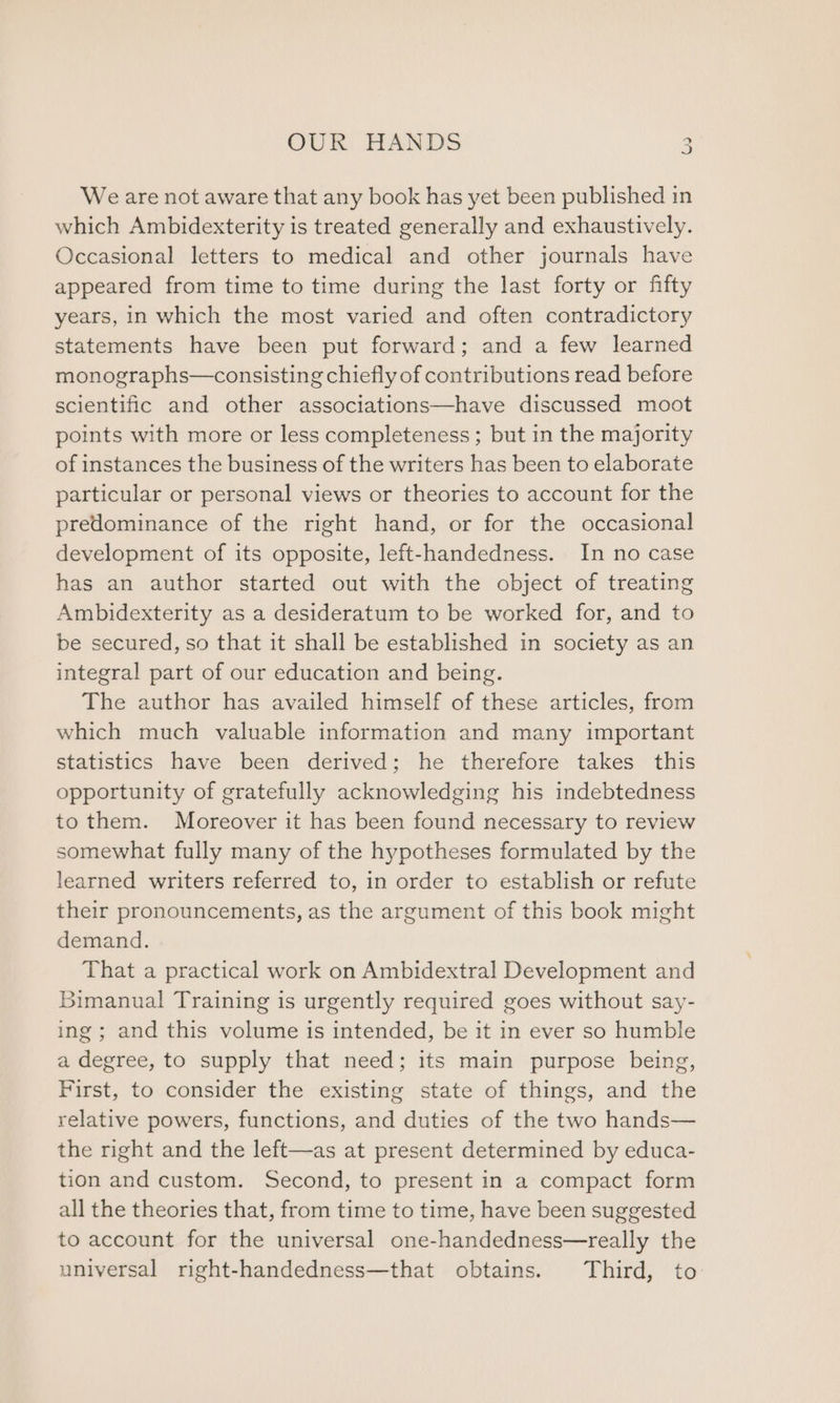 We are not aware that any book has yet been published in which Ambidexterity is treated generally and exhaustively. Occasional letters to medical and other journals have appeared from time to time during the last forty or fifty years, in which the most varied and often contradictory statements have been put forward; and a few learned monographs—consisting chiefly of contributions read before scientific and other associations—have discussed moot points with more or less completeness ; but in the majority of instances the business of the writers has been to elaborate particular or personal views or theories to account for the predominance of the right hand, or for the occasional development of its opposite, left-handedness. In no case has an author started out with the object of treating Ambidexterity as a desideratum to be worked for, and to be secured, so that it shall be established in society as an integral part of our education and being. The author has availed himself of these articles, from which much valuable information and many important statistics have been derived; he therefore takes this opportunity of gratefully acknowledging his indebtedness to them. Moreover it has been found necessary to review somewhat fully many of the hypotheses formulated by the learned writers referred to, in order to establish or refute their pronouncements, as the argument of this book might demand. That a practical work on Ambidextral Development and Bimanual Training is urgently required goes without say- ing; and this volume is intended, be it in ever so humble a degree, to supply that need; its main purpose being, First, to consider the existing state of things, and the relative powers, functions, and duties of the two hands— the right and the left—as at present determined by educa- tion and custom. Second, to present in a compact form all the theories that, from time to time, have been suggested to account for the universal one-handedness—really the universal right-handedness—that obtains. Third, to