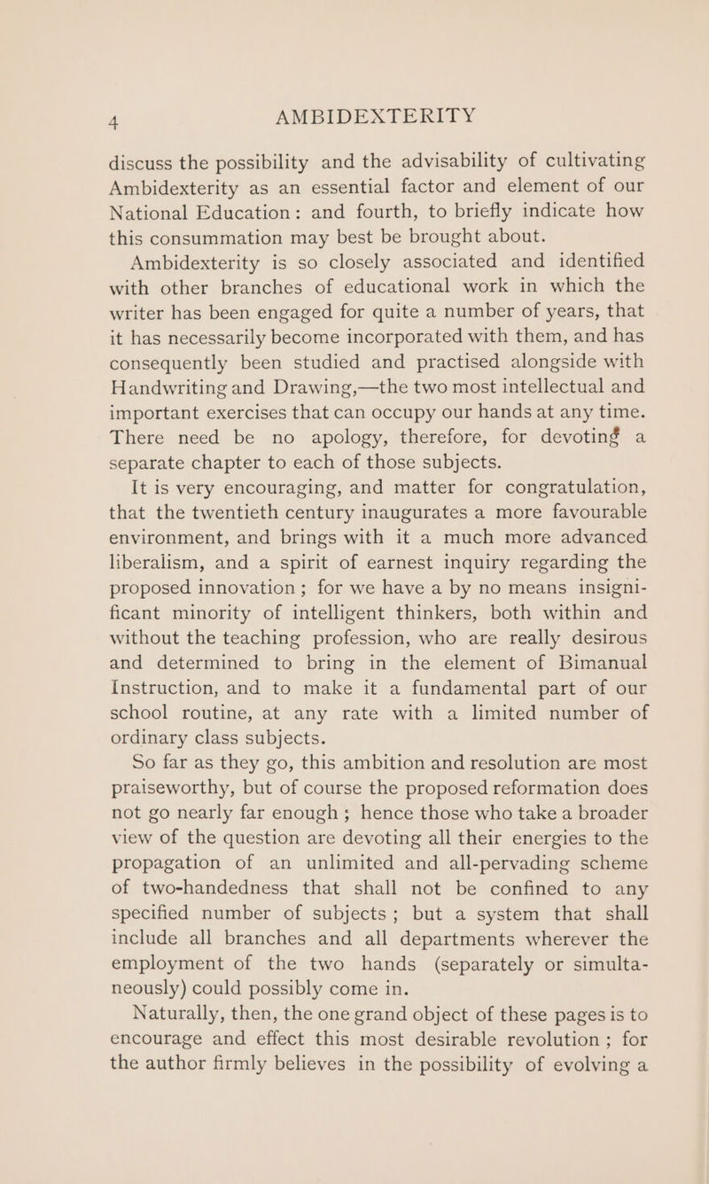 discuss the possibility and the advisability of cultivating Ambidexterity as an essential factor and element of our National Education: and fourth, to briefly indicate how this consummation may best be brought about. Ambidexterity is so closely associated and identified with other branches of educational work in which the writer has been engaged for quite a number of years, that it has necessarily become incorporated with them, and has consequently been studied and practised alongside with Handwriting and Drawing,—the two most intellectual and important exercises that can occupy our hands at any time. There need be no apology, therefore, for devoting a separate chapter to each of those subjects. It is very encouraging, and matter for congratulation, that the twentieth century inaugurates a more favourable environment, and brings with it a much more advanced liberalism, and a spirit of earnest inquiry regarding the proposed innovation ; for we have a by no means insigni- ficant minority of intelligent thinkers, both within and without the teaching profession, who are really desirous and determined to bring in the element of Bimanual Instruction, and to make it a fundamental part of our school routine, at any rate with a limited number of ordinary class subjects. So far as they go, this ambition and resolution are most praiseworthy, but of course the proposed reformation does not go nearly far enough; hence those who take a broader view of the question are devoting all their energies to the propagation of an unlimited and all-pervading scheme of two-handedness that shall not be confined to any specified number of subjects; but a system that shall include all branches and all departments wherever the employment of the two hands (separately or simulta- neously) could possibly come in. Naturally, then, the one grand object of these pages is to encourage and effect this most desirable revolution ; for the author firmly believes in the possibility of evolving a
