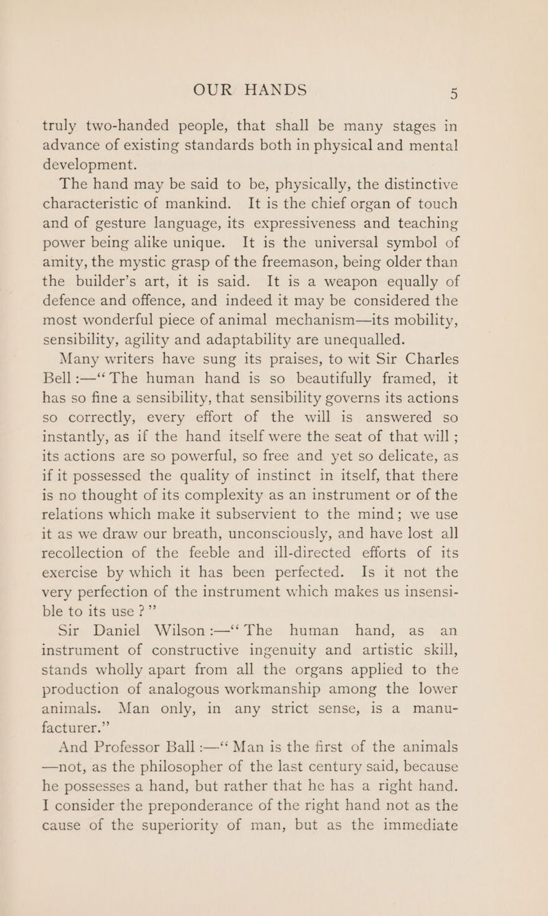 truly two-handed people, that shall be many stages in advance of existing standards both in physical and mental development. The hand may be said to be, physically, the distinctive characteristic of mankind. It is the chief organ of touch and of gesture language, its expressiveness and teaching power being alike unique. It is the universal symbol of amity, the mystic grasp of the freemason, being older than the builder’s art, it is said. It is a weapon equally of defence and offence, and indeed it may be considered the most wonderful piece of animal mechanism—its mobility, sensibility, agility and adaptability are unequalled. Many writers have sung its praises, to wit Sir Charles Bell :—‘‘ The human hand is so beautifully framed, it has so fine a sensibility, that sensibility governs its actions so correctly, every effort of the will is answered so instantly, as if the hand itself were the seat of that will ; its actions are so powerful, so free and yet so delicate, as if it possessed the quality of instinct in itself, that there is no thought of its complexity as an instrument or of the relations which make it subservient to the mind; we use it as we draw our breath, unconsciously, and have lost all recollection of the feeble and ill-directed efforts of its exercise by which it has been perfected. Is it not the very perfection of the instrument which makes us insensi- ble to its use ?”’ Sir Daniel Wilson :—‘‘ The human hand, as an instrument of constructive ingenuity and artistic skill, stands wholly apart from all the organs applied to the production of analogous workmanship among the lower animals. Man only, in any strict sense, is a manu- facturer.”’ And Professor Ball :—‘‘ Man is the first of the animals —not, as the philosopher of the last century said, because he possesses a hand, but rather that he has a right hand. I consider the preponderance of the right hand not as the cause of the superiority of man, but as the immediate