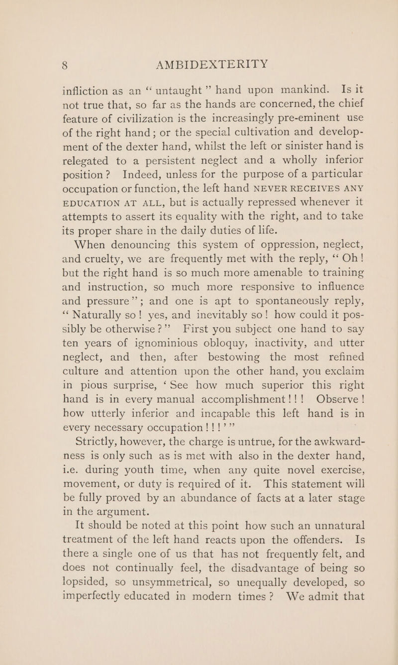 infliction as an “‘ untaught ’ hand upon mankind. Is it not true that, so far as the hands are concerned, the chief feature of civilization is the increasingly pre-eminent use of the right hand; or the special cultivation and develop- ment of the dexter hand, whilst the left or sinister hand is relegated to a persistent neglect and a wholly inferior position? Indeed, unless for the purpose of a particular occupation or function, the left hand NEVER RECEIVES ANY EDUCATION AT ALL, but is actually repressed whenever it attempts to assert its equality with the right, and to take its proper share in the daily duties of life. When denouncing this system of oppression, neglect, and cruelty, we are frequently met with the reply, ‘‘ Oh! but the right hand is so much more amenable to training and instruction, so much more responsive to influence and pressure’; and one is apt to spontaneously reply, ‘Naturally so! yes, and inevitably so! how could it pos- sibly be otherwise?” First you subject one hand to say ten years of ignominious obloquy, inactivity, and utter neglect, and then, after bestowing the most refined culture and attention upon the other hand, you exclaim in pious surprise, ‘See how much superior this right hand is in every manual accomplishment!!! Observe! how utterly inferior and incapable this left hand is in every necessary occupation!!!’” Strictly, however, the charge is untrue, for the awkward- ness is only such as is met with also in the dexter hand, i.e. during youth time, when any quite novel exercise, movement, or duty is required of it. This statement will be fully proved by an abundance of facts at a later stage in the argument. It should be noted at this point how such an unnatural treatment of the left hand reacts upon the offenders. Is there a single one of us that has not frequently felt, and does not continually feel, the disadvantage of being so lopsided, so unsymmetrical, so unequally developed, so imperfectly educated in modern times? We admit that