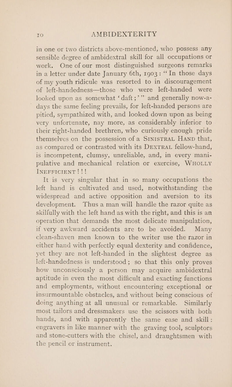 in one or two districts above-mentioned, who possess any sensible degree of ambidextral skill for all occupations or work. One of our most distinguished surgeons remarks in a letter under date January 6th, 1903: “‘In those days of my youth ridicule was resorted to in discouragement of left-handedness—those who were left-handed were looked upon as somewhat ‘ daft ;’” and generally now-a- days the same feeling prevails, for left-handed persons are pitied, sympathized with, and looked down upon as being very unfortunate, nay more, as considerably inferior to their right-handed brethren, who curiously enough pride themselves on the possession of a SINISTRAL HAND that, as compared or contrasted with its DExTRAL fellow-hand, is incompetent, clumsy, unreliable, and, in every mani- pulative and mechanical relation or exercise, WHOLLY INEFFICIENT ! !! It is very singular that in so many occupations the left hand is cultivated and used, notwithstanding the widespread and active opposition and aversion to its development. Thus a man will handle the razor quite as skilfully with the left hand as with the right, and this is an operation that demands the most delicate manipulation, if very awkward accidents are to be avoided. Many clean-shaven men known to the writer use the razor in either hand with perfectly equal dexterity and confidence, yet they are not left-handed in the slightest degree as left-handedness is understood; so that this only proves how unconsciously a person may acquire ambidextral aptitude in even the most difficult and exacting functions and employments, without encountering exceptional or insurmountable obstacles, and without being conscious of doing anything at all unusual or remarkable. Similarly most tailors and dressmakers use the scissors with both hands, and with apparently the same ease and skill: engravers in like manner with the graving tool, sculptors and stone-cutters with the chisel, and draughtsmen with the pencil or instrument.
