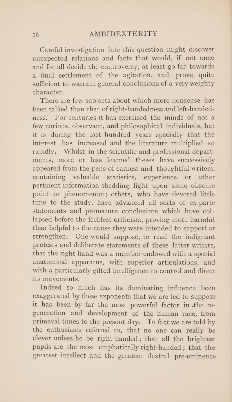 Careful investigation into this question might discover unexpected relations and facts that would, if not once and for all decide the controversy, at least go far towards a final settlement of the agitation, and prove quite sufficient to warrant general conclusions of a very weighty character. There are few subjects about which more nonsense has been talked than that of right-handedness and left-handed- ness. For centuries it has exercised the minds of not a few curious, observant, and philosophical individuals, but it is during the last hundred years specially that the interest has increased and the literature multiplied so rapidly. Whilst in the scientific and professional depart- ments, more or less learned theses have successively appeared from the pens of earnest and thoughtful writers, containing valuable statistics, experience, or other pertinent information shedding light upon some obscure point or phenomenon; others, who have devoted little time to the study, have advanced all sorts of ex-parte statements and premature conclusions which have col- lapsed before the feeblest criticism, proving more harmfnl than helpful to the cause they were intended to support or strengthen. One would suppose, to read the indignant protests and deliberate statements of these latter writers, that the right hand was a member endowed with a special anatomical apparatus, with superior articulations, and with a particularly gifted intelligence to control and direct its movements. Indeed so much has its dominating influence been exaggerated by these exponents that we are led to suppose it has been by far the most powerful factor in .the re- generation and development of the human race, from primeval times to the present day. In fact we are told by the enthusiasts referred to, that no one can really be clever unless he be right-handed; that all the brightest pupils are the most emphatically right-handed; that the greatest intellect and the greatest dextral pre-eminence