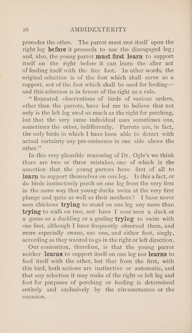precedes the other. The parrot must rest itself upon the right leg before it proceeds to use the disengaged leg; and, also, the young parrot must first learn to support itself on the right before it can learn the after act of feeding itself with the free foot. In other words, the original selection is of the foot which shall serve as a support, not of the foot which shall be used for feeding— and this selection is in favour of the right as a rule. ‘‘ Repeated observations of birds of various orders, other than the parrots, have led me to believe that not only is the left leg used as much as the right for perching, but that the very same individual uses sometimes one, sometimes the other, indifferently. Parrots are, in fact, the only birds in which I have been able to detect with actual certainty any pre-eminence in one side above the other” In this very plausible reasoning of Dr. Ogle’s we think there are two or three mistakes, one of which is the assertion that the young parrots have first of all to learn to support themselves on one leg. Is this a fact, or do birds instinctively perch on one leg from the very first in the same way that young ducks swim at the very first plunge and quite as well as their mothers? I have never seen chickens trying to stand on one leg any more than trying to walk on two, nor have I ever seen a duck or a goose or a duckling or a gosling trying to swim with one foot, although I have frequently observed them, and more especially swans, use one, and either foot, singly, according as they wanted to go in the right or left direction. Our contention, therefore, is that the young parrot neither learns to support itself on one leg nor learns to feed itself with the other, but that from the first, with this bird, both actions are instinctive or automatic, and that any selection it may make of the right or left leg and foot for purposes of perching or feeding is determined entirely and exclusively by the circumstances or the occasion.