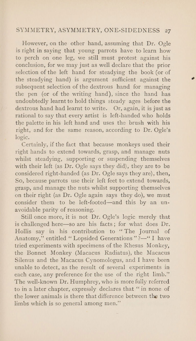 However, on the other hand, assuming that Dr. Ogle is right in saying that young parrots have to learn how to perch on one leg, we still must protest against his conclusion, for we may just as well declare that the prior selection of the left hand for steadying the book (or of the steadying hand) is argument sufficient against the subsequent selection of the dextrous hand for managing the pen (or of the writing hand), since the hand has undoubtedly learnt to hold things steady ages before the dextrous hand had learnt to write. Or, again, it is just as rational to say that every artist is left-handed who holds the palette in his left hand and uses the brush with his right, and for the same reason, according to Dr. Ogle’s logic. Certainly, if the fact that because monkeys used their right hands to extend towards, grasp, and manage nuts whilst steadying, supporting or suspending themselves with their left (as Dr. Ogle says they did), they are to be considered right-handed (as Dr. Ogle says they are), then, So, because parrots use their left feet to extend towards, grasp, and manage the nuts whilst supporting themselves on their right (as Dr. Ogle again says they do), we must consider them to be left-footed—and this by an un- avoidable parity of reasoning. Still once more, it is not Dr. Ogle’s logic merely that is challenged here—so are his facts; for what does Dr. Hollis say in his contribution to ‘‘ The Journal of Anatomy,” entitled ‘‘ Lopsided Generations ” ?—‘* I have tried experiments with specimens of the Rhesus Monkey, the Bonnet Monkey (Macacus Radiatus), the Macacus Silenus and the Macacus Cynomologus, and I have been unable to detect, as the result of several experiments in each case, any preference for the use of the right limb.” The well-known Dr. Humphrey, who is more fully referred to in a later chapter, expressly declares that “‘in none of the lower animals is there that difference between the two limbs which is so general among men.”’