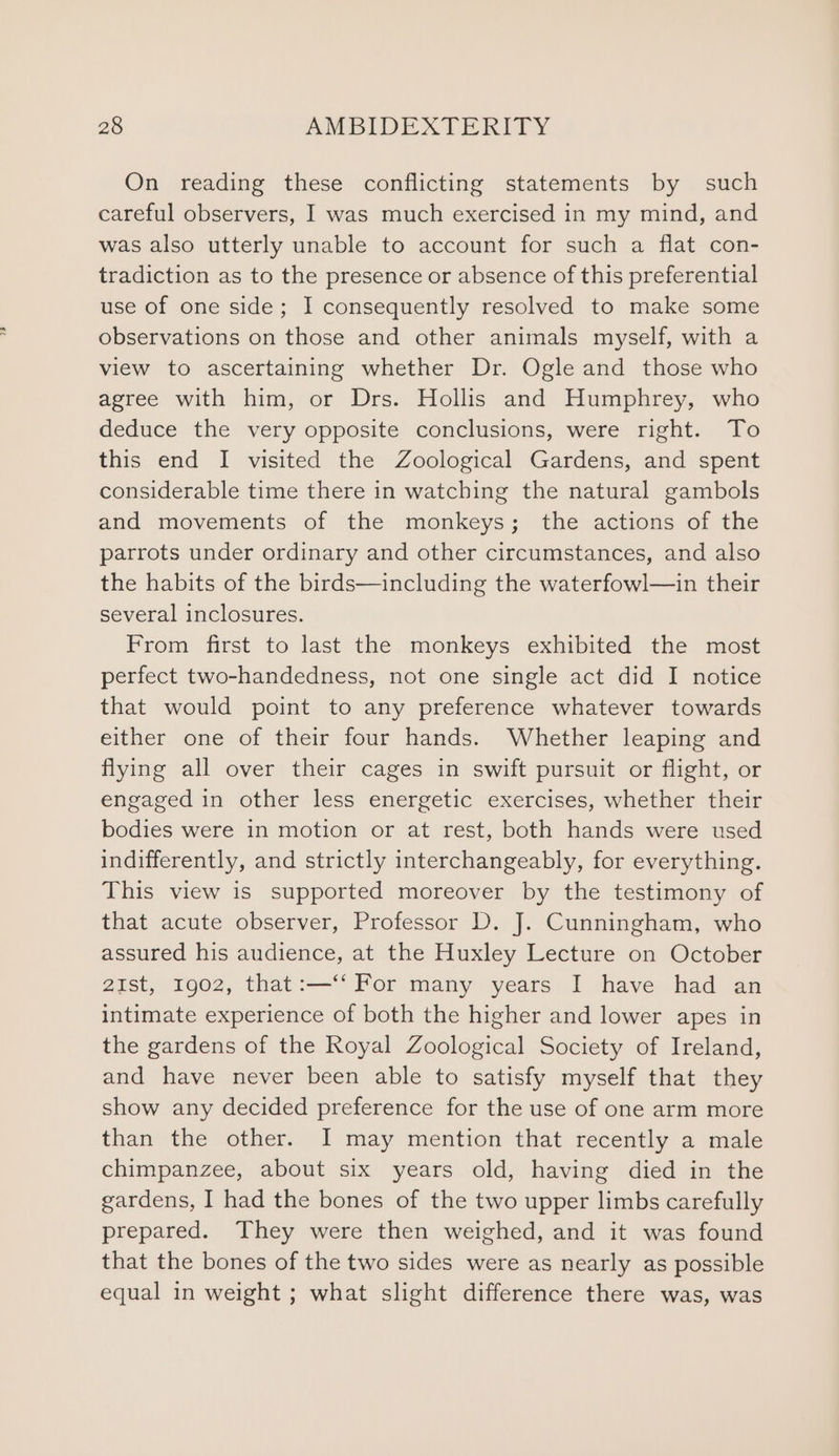 On reading these conflicting statements by such careful observers, I was much exercised in my mind, and was also utterly unable to account for such a flat con- tradiction as to the presence or absence of this preferential use of one side; I consequently resolved to make some observations on those and other animals myself, with a view to ascertaining whether Dr. Ogle and those who agree with him, or Drs. Hollis and Humphrey, who deduce the very opposite conclusions, were right. To this end I visited the Zoological Gardens, and spent considerable time there in watching the natural gambols and movements of the monkeys; the actions of the parrots under ordinary and other circumstances, and also the habits of the birds—including the waterfowl—in their several inclosures. From first to last the monkeys exhibited the most perfect two-handedness, not one single act did I notice that would point to any preference whatever towards either one of their four hands. Whether leaping and flying all over their cages in swift pursuit or flight, or engaged in other less energetic exercises, whether their bodies were in motion or at rest, both hands were used indifferently, and strictly interchangeably, for everything. This view is supported moreover by the testimony of that acute observer, Professor D. J. Cunningham, who assured his audience, at the Huxley Lecture on October 2iIst, 1902, that:—‘‘ For many years I have had an intimate experience of both the higher and lower apes in the gardens of the Royal Zoological Society of Ireland, and have never been able to satisfy myself that they show any decided preference for the use of one arm more than the other. I may mention that recently a male chimpanzee, about six years old, having died in the gardens, I had the bones of the two upper limbs carefully prepared. They were then weighed, and it was found that the bones of the two sides were as nearly as possible equal in weight ; what slight difference there was, was