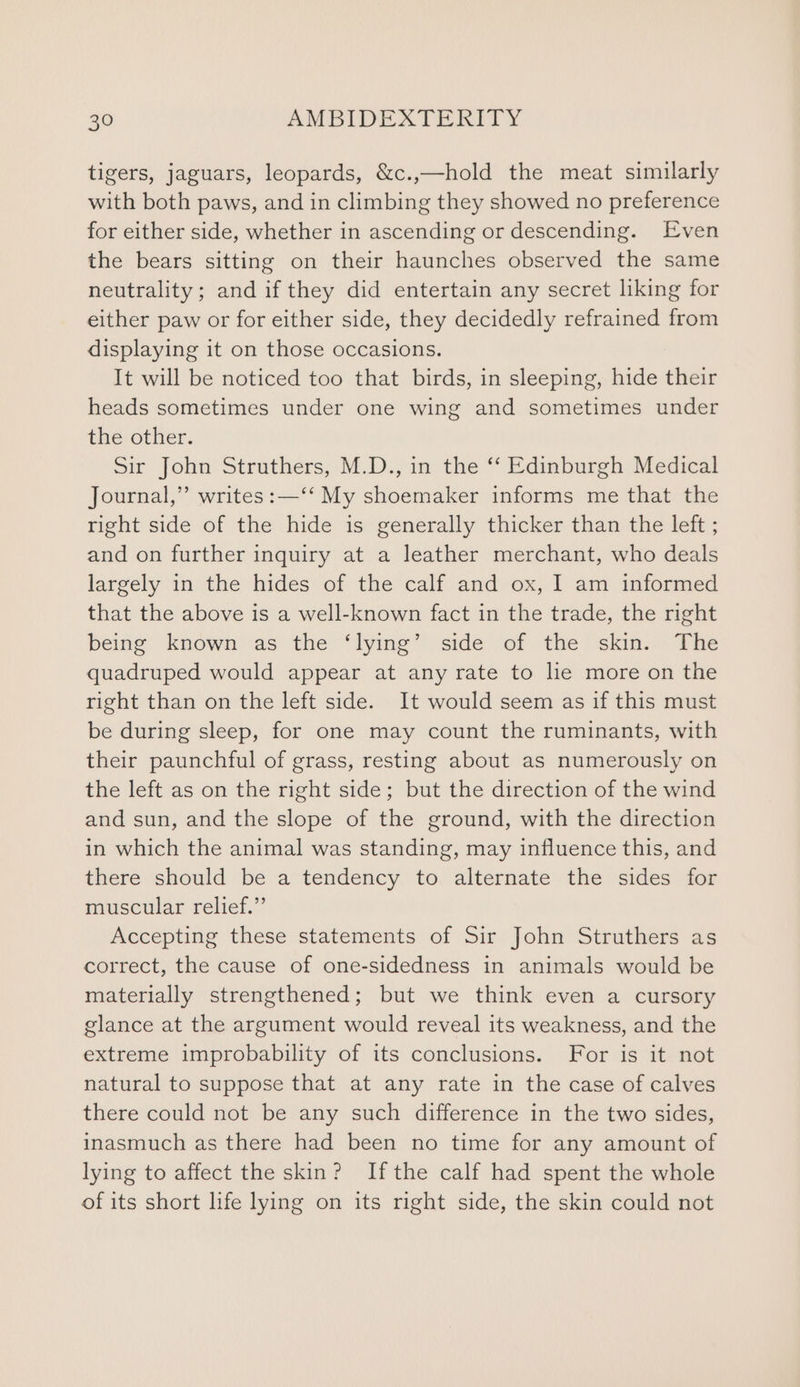 tigers, jaguars, leopards, &c.,—hold the meat similarly with both paws, and in climbing they showed no preference for either side, whether in ascending or descending. Even the bears sitting on their haunches observed the same neutrality ; and if they did entertain any secret liking for either paw or for either side, they decidedly refrained from displaying it on those occasions. It will be noticed too that birds, in sleeping, hide their heads sometimes under one wing and sometimes under the other. Sir John Struthers, M.D., in the ‘‘ Edinburgh Medical Journal,” writes :—‘‘ My shoemaker informs me that the right side of the hide is generally thicker than the left ; and on further inquiry at a leather merchant, who deals largely in the hides of the calf and ox, I am informed that the above is a well-known fact in the trade, the right beme known sas: the “lying” side ot the skin) The quadruped would appear at any rate to lie more on the right than on the left side. It would seem as if this must be during sleep, for one may count the ruminants, with their paunchful of grass, resting about as numerously on the left as on the right side; but the direction of the wind and sun, and the slope of the ground, with the direction in which the animal was standing, may influence this, and there should be a tendency to alternate the sides for muscular relief.” Accepting these statements of Sir John Struthers as correct, the cause of one-sidedness in animals would be materially strengthened; but we think even a cursory glance at the argument would reveal its weakness, and the extreme improbability of its conclusions. For is it not natural to suppose that at any rate in the case of calves there could not be any such difference in the two sides, inasmuch as there had been no time for any amount of lying to affect the skin? Ifthe calf had spent the whole of its short life lying on its right side, the skin could not