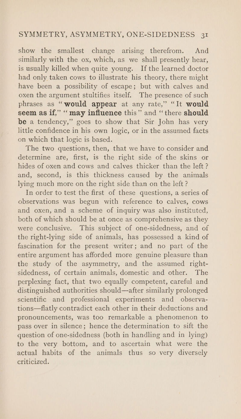 show the smallest change arising therefrom. And similarly with the ox, which, as we shall presently hear, is usually killed when quite young. If the learned doctor had only taken cows to illustrate his theory, there might have been a possibility of escape; but with calves and oxen the argument stultifies itself. The presence of such phrases as “would appear at any rate,” “It would seem as if,” ‘‘ may influence this” and “there should be a tendency,” goes to show that Sir John has very little confidence in his own logic, or in the assumed facts on which that logic is based. The two questions, then, that we have to consider and determine. die, first, is, the right.side. of the &lt;kins.,.or hides of oxen and cows and calves thicker than the left ? and, second, is this thickness caused by the animals lying much more on the right side than on the left ? In order to test the first of these questions, a series of observations was begun with reference to calves, cows and oxen, and a scheme of inquiry was also instituted, both of which should be at once as comprehensive as they were conclusive. This subject of one-sidedness, and of the right-lying side of animals, has possessed a kind of fascination for the present writer; and no part of the entire argument has afforded more genuine pleasure than the study of the asymmetry, and the assumed right- sidedness, of certain animals, domestic and other. The perplexing fact, that two equally competent, careful and distinguished authorities should—after similarly prolonged scientific and professional experiments and _ observa- tions—flatly contradict each other in their deductions and pronouncements, was too remarkable a phenomenon to pass over in silence; hence the determination to sift the question of one-sidedness (both in handling and in lying) to the very bottom, and to ascertain what were the actual habits of the animals thus so very diversely criticized.
