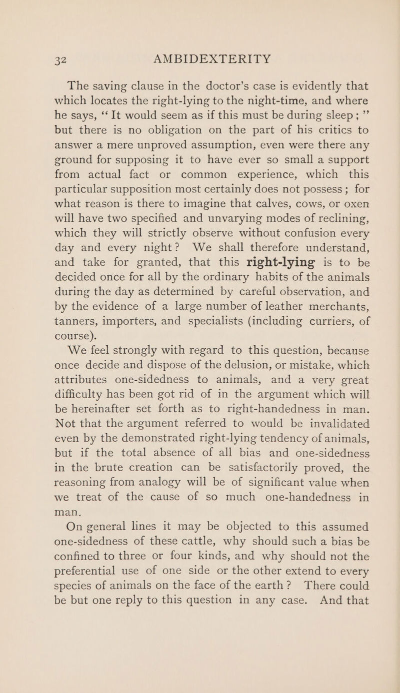 The saving clause in the doctor’s case is evidently that which locates the right-lying to the night-time, and where he says, ‘‘ It would seem as if this must be during sleep; ”’ but there is no obligation on the part of his critics to answer a mere unproved assumption, even were there any ground for supposing it to have ever so small a support from actual fact or common ‘experience, which this particular supposition most certainly does not possess; for what reason is there to imagine that calves, cows, or oxen will have two specified and unvarying modes of reclining, which they will strictly observe without confusion every day and every night? We shall therefore understand, and take for granted, that this right-lying is to be decided once for all by the ordinary habits of the animals during the day as determined by careful observation, and by the evidence of a large number of leather merchants, tanners, importers, and specialists (including curriers, of course). . We feel strongly with regard to this question, because once decide and dispose of the delusion, or mistake, which attributes one-sidedness to animals, and a very great difficulty has been got rid of in the argument which will be hereinafter set forth as to right-handedness in man. Not that the argument referred to would be invalidated even by the demonstrated right-lying tendency of animals, but if the total absence of all bias and one-sidedness in the brute creation can be satisfactorily proved, the reasoning from analogy will be of significant value when we treat of the cause of so much one-handedness in man. On general lines it may be objected to this assumed one-sidedness of these cattle, why should such a bias be confined to three or four kinds, and why should not the preferential use of one side or the other extend to every species of animals on the face of the earth? There could be but one reply to this question in any case. And that
