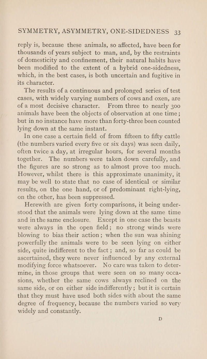 reply is, because these animals, so affected, have been for thousands of years subject to man, and, by the restraints of domesticity and confinement, their natural habits have been modified to the extent of a hybrid one-sidedness, which, in the best cases, is both uncertain and fugitive in its character. The results of a continuous and prolonged series of test cases, with widely varying numbers of cows and oxen, are of a most decisive character. From three to nearly 300 animals have been the objects of observation at one time; but in no instance have more than forty-three been counted lying down at the same instant. In one case a certain field of from fifteen to fifty cattle (the numbers varied every five or six days) was seen daily, often twice a day, at irregular hours, for several months together. The numbers were taken down carefully, and the figures are so strong as to almost prove too much. However, whilst there is this approximate unanimity, it may be well to state that no case of identical or similar results, on the one hand, or of predominant right-lying, on the other, has been suppressed. Herewith are given forty comparisons, it being under- stood that the animals were lying down at the same time and inthesame enclosure. Except in one case the beasts were always in the open field; no strong winds were blowing to bias their action; when the sun was shining powerfully the animals were to be seen lying on either side, quite indifferent to the fact ; and, so far as could be ascertained, they were never influenced by any external modifying force whatsoever. No care was taken to deter- mine, in those groups that were seen on so many occa- sions, whether the same cows always reclined on the same side, or on either side indifferently ; but it is certain that they must have used both sides with about the same degree of frequency, because the numbers varied so very widely and constantly. D