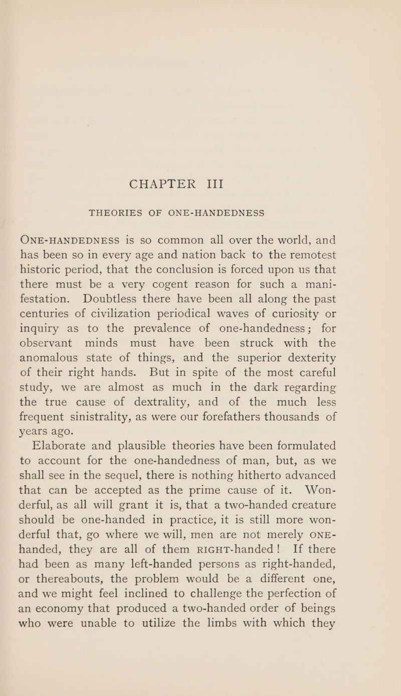 CHAPTER Tit THEORIES OF ONE-HANDEDNESS ONE-HANDEDNESS is so common all over the world, and has been so in every age and nation back to the remotest historic period, that the conclusion is forced upon us that there must be a very cogent reason for such a mani- festation. Doubtless there have been all along the past centuries of civilization periodical waves of curiosity or inquiry as to the prevalence of one-handedness; for observant minds must have been struck with the anomalous state of things, and the superior dexterity of their right hands. But in spite of the most careful study, we are almost as much in the dark regarding the true cause of dextrality, and of the much less frequent sinistrality, as were our forefathers thousands of years ago. Elaborate and plausible theories have been formulated to account for the one-handedness of man, but, as we shall see in the sequel, there is nothing hitherto advanced that can be accepted as the prime cause of it. Won- derful, as all will grant it is, that a two-handed creature should be one-handed in practice, it is still more won- derful that, go where we will, men are not merely ONE- handed, they are all of them riGHT-handed! If there had been as many left-handed persons as right-handed, or thereabouts, the problem would be a different one, and we might feel inclined to challenge the perfection of an economy that produced a two-handed order of beings who were unable to utilize the limbs with which they