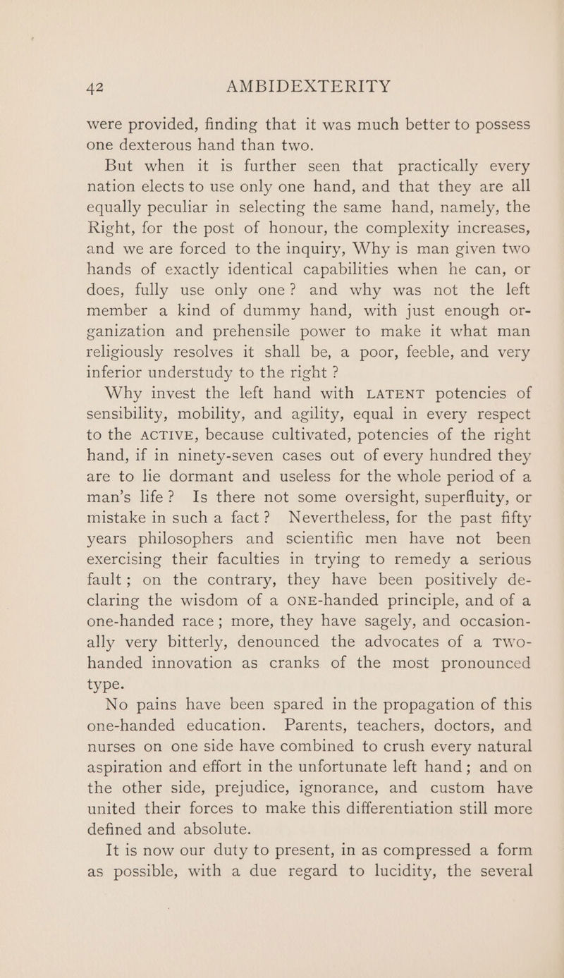 were provided, finding that it was much better to possess one dexterous hand than two. But when it is further seen that practically every nation elects to use only one hand, and that they are all equally peculiar in selecting the same hand, namely, the Right, for the post of honour, the complexity increases, and we are forced to the inquiry, Why is man given two hands of exactly identical capabilities when he can, or does, fully use only one? and why was not the left member a kind of dummy hand, with just enough or- ganization and prehensile power to make it what man religiously resolves it shall be, a poor, feeble, and very inferior understudy to the right ? Why invest the left hand with LATENT potencies of sensibility, mobility, and agility, equal in every respect to the ACTIVE, because cultivated, potencies of the right hand, if in ninety-seven cases out of every hundred they are to lie dormant and useless for the whole period of a man’s life? Is there not some oversight, superfluity, or mistake in such a fact? Nevertheless, for the past fifty years philosophers and scientific men have not been exercising their faculties in trying to remedy a serious fault; on the contrary, they have been positively de- claring the wisdom of a oNE-handed principle, and of a one-handed race; more, they have sagely, and occasion- ally very bitterly, denounced the advocates of a Two- handed innovation as cranks of the most pronounced type. No pains have been spared in the propagation of this one-handed education. Parents, teachers, doctors, and nurses on one side have combined to crush every natural aspiration and effort in the unfortunate left hand; and on the other side, prejudice, ignorance, and custom have united their forces to make this differentiation still more defined and absolute. It is now our duty to present, in as compressed a form as possible, with a due regard to lucidity, the several
