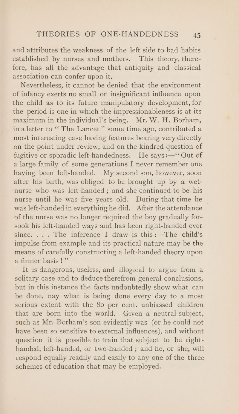 and attributes the weakness of the left side to bad habits established by nurses and mothers. This theory, there- fore, has all the advantage that antiquity and classical association can confer upon it. Nevertheless, it cannot be denied that the environment of infancy exerts no small or insignificant influence upon the child as to its future manipulatory development, for the period is one in which the impressionableness is at its maximum in the individual’s being. Mr. W.H. Borham, in aletter to ‘‘ The Lancet’ some time ago, contributed a most interesting case having features bearing very directly on the point under review, and on the kindred question of fugitive or sporadic left-handedness. He says:—‘‘ Out of a large family of some generations I never remember one having been left-handed. My second son, however, soon after his birth, was obliged to be brought up by a wet- nurse who was left-handed; and she continued to be his nurse until he was five years old. During that time he was left-handed in everything he did. After the attendance of the nurse was no longer required the boy gradually for- sook his left-handed ways and has been right-handed ever since. ... The inference I draw is this:—The child’s impulse from example and its practical nature may be the means of carefully constructing a left-handed theory upon a firmer basis! ”’ It is dangerous, useless, and illogical to argue from a solitary case and to deduce therefrom general conclusions, but in this instance the facts undoubtedly show what can be done, nay what is being done every day to a most serious extent with the 80 per cent. unbiassed children that are born into the world. Given a neutral subject, such as Mr. Borham’s son evidently was (or he could not have been so sensitive to external influences), and without question it is possible to train that subject to be right- handed, left-handed, or two-handed ; and he, or she, will respond equally readily and easily to any one of the three schemes of education that may be employed.