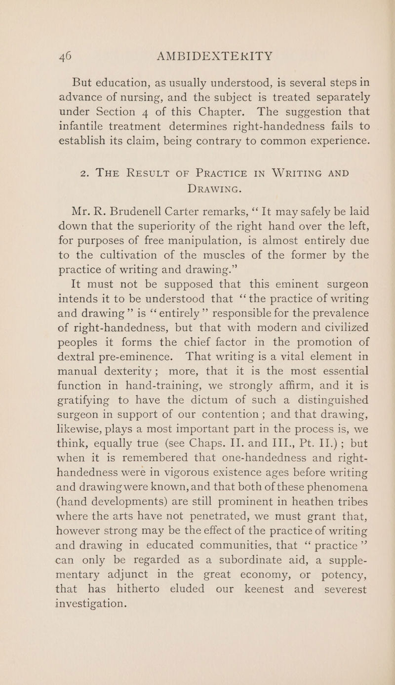 But education, as usually understood, is several steps in advance of nursing, and the subject is treated separately under Section 4 of this Chapter. The suggestion that infantile treatment determines right-handedness fails to establish its claim, being contrary to common experience. 2. THE RESULT OF PRACTICE IN WRITING AND DRAWING. Mr. R. Brudenell Carter remarks, “‘ It may safely be laid down that the superiority of the right hand over the left, for purposes of free manipulation, is almost entirely due to the cultivation of the muscles of the former by the practice of writing and drawing.” It must not be supposed that this eminent surgeon intends it to be understood that ‘‘ the practice of writing and drawing ’”’ is “‘ entirely’ responsible for the prevalence of right-handedness, but that with modern and civilized peoples it forms the chief factor in the promotion of dextral pre-eminence. That writing is a vital element in manual dexterity; more, that it is the most essential function in hand-training, we strongly affirm, and it is gratifying to have the dictum of such a distinguished surgeon in support of our contention ; and that drawing, likewise, plays a most important part in the process 1s, we fink, equally true (see Chaps. 1. and 1Iil.,. Pi, 1)4 4 ae when it is remembered that one-handedness and right- handedness were in vigorous existence ages before writing and drawing were known, and that both of these phenomena (hand developments) are still prominent in heathen tribes where the arts have not penetrated, we must grant that, however strong may be the effect of the practice of writing and drawing in educated communities, that ‘ practice” can only be regarded as a subordinate aid, a supple- mentary adjunct in the great economy, or potency, that has hitherto eluded our keenest and_ severest investigation.
