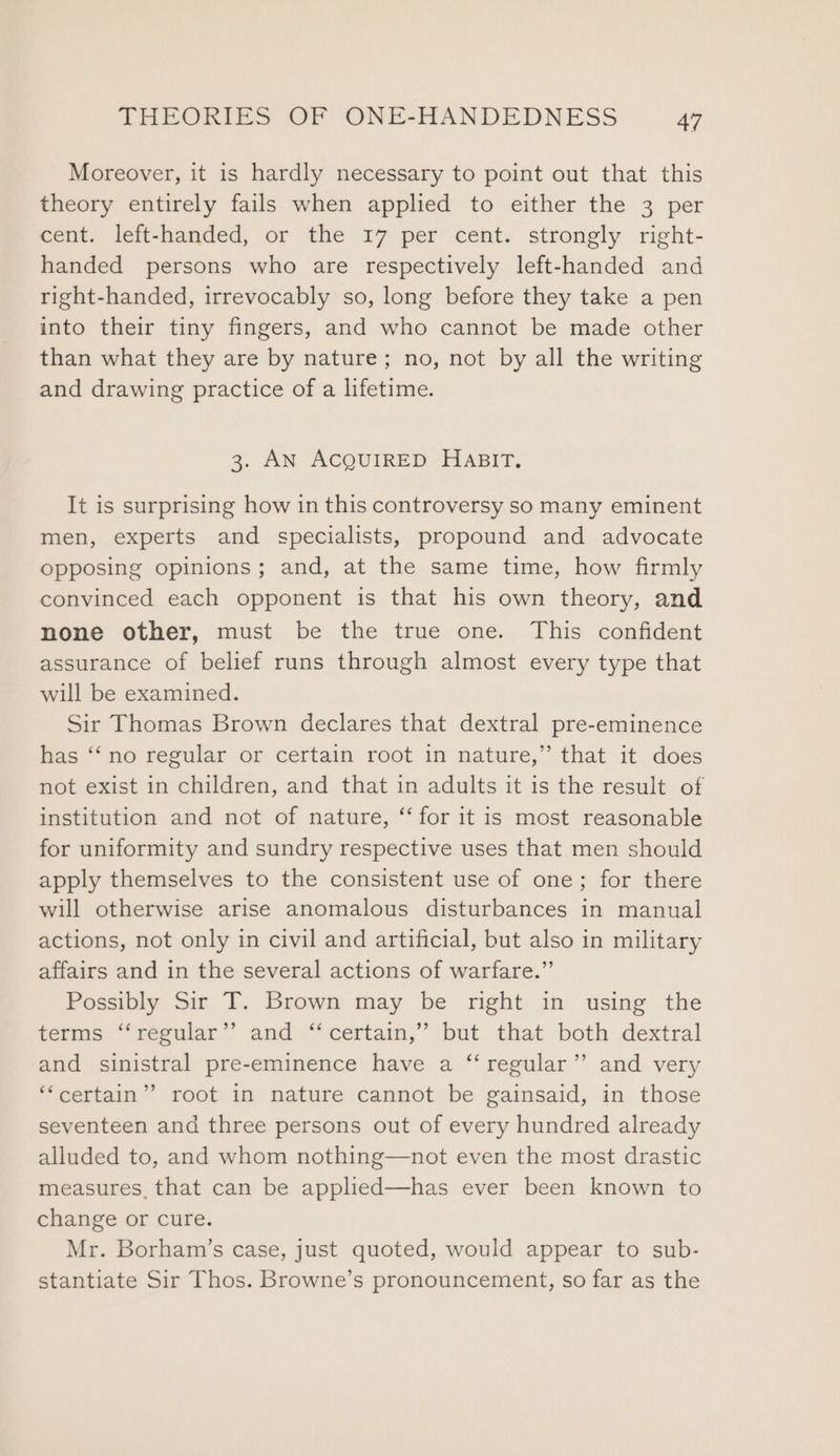 Moreover, it is hardly necessary to point out that this theory entirely fails when applied to either the 3 per cent. left-handed, or the r7 per cent. strongly right- handed persons who are respectively left-handed and right-handed, irrevocably so, long before they take a pen into their tiny fingers, and who cannot be made other than what they are by nature; no, not by all the writing and drawing practice of a lifetime. 3. AN ACQUIRED HABIT. It is surprising how in this controversy so many eminent men, experts and specialists, propound and advocate opposing opinions; and, at the same time, how firmly convinced each opponent is that his own theory, and none other, must be the true one. This confident assurance of belief runs through almost every type that will be examined. Sir Thomas Brown declares that dextral pre-eminence has “‘no regular or certain root in nature,” that it does not exist in children, and that in adults it is the result of institution and not of nature, “‘ for it is most reasonable for uniformity and sundry respective uses that men should apply themselves to the consistent use of one; for there will otherwise arise anomalous disturbances in manual actions, not only in civil and artificial, but also in military affairs and in the several actions of warfare.” Possibly Sir T. Brown may be right in using the terms ‘“‘regular’’ and “certain,” but that both dextral and sinistral pre-eminence have a “‘ regular” and very ‘‘certain”’ root in nature cannot be gainsaid, in those seventeen and three persons out of every hundred already alluded to, and whom nothing—not even the most drastic measures, that can be applied—has ever been known to change or cure. Mr. Borham’s case, just quoted, would appear to sub- stantiate Sir Thos. Browne’s pronouncement, so far as the