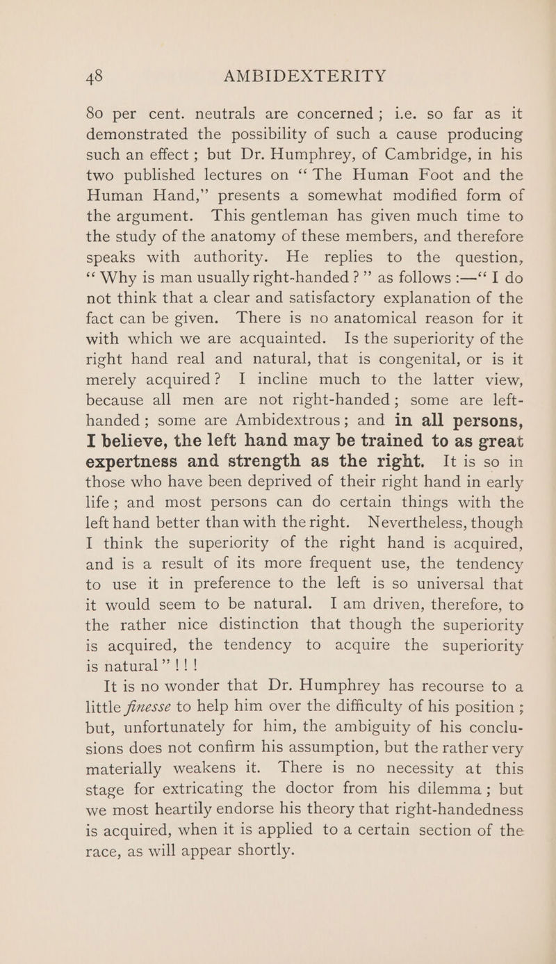 80 per cent. neutrals are concerned; i.e. so far as it demonstrated the possibility of such a cause producing such an effect ; but Dr. Humphrey, of Cambridge, in his two published lectures on ‘‘ The Human Foot and the Human Hand,” presents a somewhat modified form of the argument. This gentleman has given much time to the study of the anatomy of these members, and therefore speaks with authority. He replies to the question, ‘‘ Why is man usually right-handed ?”’ as follows :—‘‘ I do not think that a clear and satisfactory explanation of the fact can be given. ‘There is no anatomical reason for it with which we are acquainted. Is the superiority of the right hand real and natural, that is congenital, or is it merely acquired? I incline much to the latter view, because all men are not right-handed; some are left- handed; some are Ambidextrous; and in all persons, I believe, the left hand may be trained to as great expertness and strength as the right. It is so in those who have been deprived of their right hand in early life; and most persons can do certain things with the left hand better than with the right. Nevertheless, though I think the superiority of the right hand is acquired, and is a result of its more frequent use, the tendency to use it in preference to the left is so universal that it would seem to be natural. Iam driven, therefore, to the rather nice distinction that though the superiority is acquired, the tendency to acquire the superiority is natural”!!! It is no wonder that Dr. Humphrey has recourse to a little fizesse to help him over the difficulty of his position ; but, unfortunately for him, the ambiguity of his conclu- sions does not confirm his assumption, but the rather very materially weakens it. There is no necessity at this stage for extricating the doctor from his dilemma; but we most heartily endorse his theory that right-handedness is acquired, when it is applied to a certain section of the race, as will appear shortly.