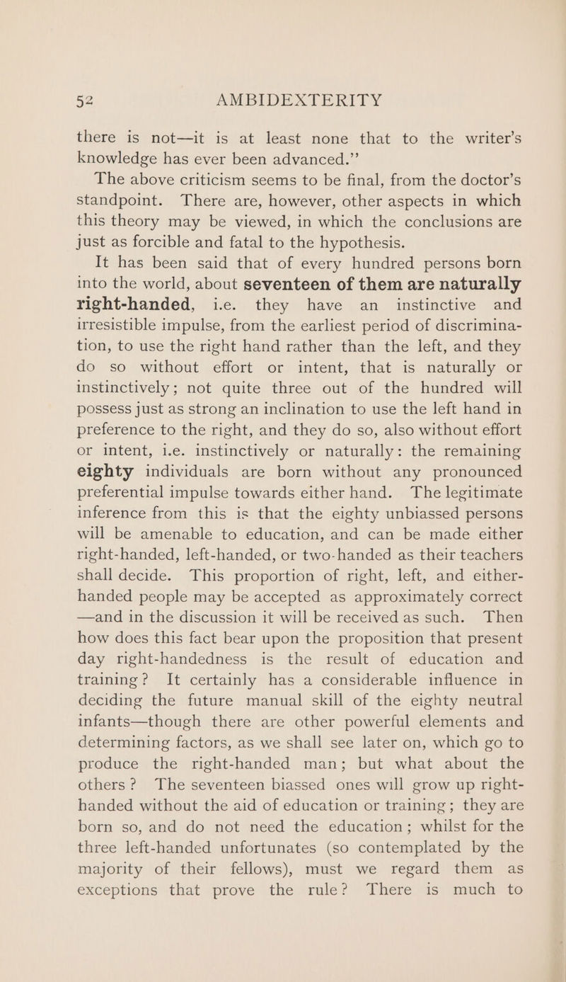 there is not—it is at least none that to the writer’s knowledge has ever been advanced.” The above criticism seems to be final, from the doctor’s standpoint. There are, however, other aspects in which this theory may be viewed, in which the conclusions are just as forcible and fatal to the hypothesis. It has been said that of every hundred persons born into the world, about seventeen of them are naturally right-handed, i.e. they have an _ instinctive and irresistible impulse, from the earliest period of discrimina- tion, to use the right hand rather than the left, and they do so without effort or intent, that is naturally or instinctively; not quite three out of the hundred will possess just as strong an inclination to use the left hand in preference to the right, and they do so, also without effort or intent, i.e. instinctively or naturally: the remaining eighty individuals are born without any pronounced preferential impulse towards either hand. The legitimate inference from this is that the eighty unbiassed persons will be amenable to education, and can be made either right-handed, left-handed, or two-handed as their teachers shall decide. This proportion of right, left, and either- handed people may be accepted as approximately correct —and in the discussion it will be received as such. Then how does this fact bear upon the proposition that present day right-handedness is the result of education and training? It certainly has a considerable influence in deciding the future manual skill of the eighty neutral infants—though there are other powerful elements and determining factors, as we shall see later on, which go to produce the right-handed man; but what about the others? The seventeen biassed ones will grow up right- handed without the aid of education or training; they are born so, and do not need the education; whilst for the three left-handed unfortunates (so contemplated by the majority of their fellows), must we regard them as exceptions that prove the rule? There is much to