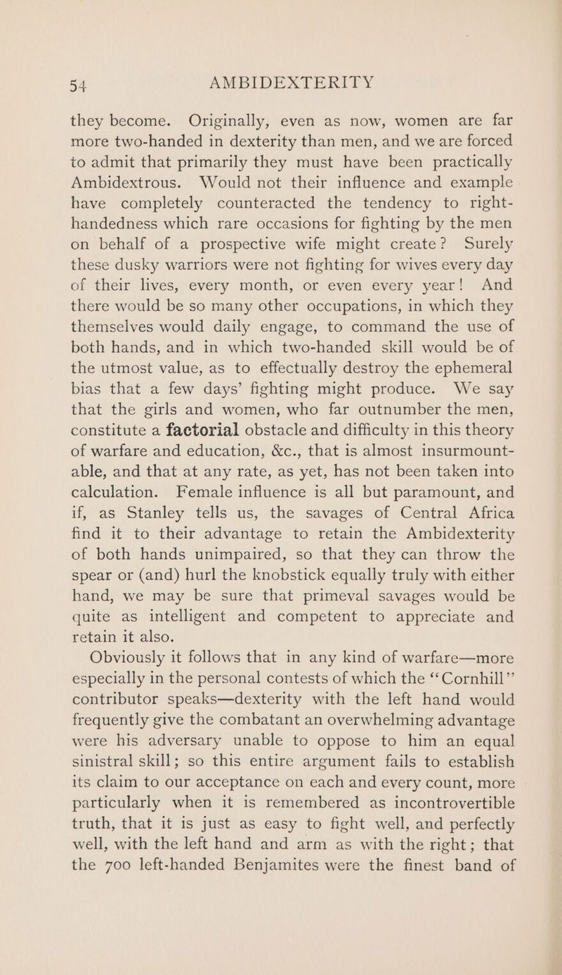 they become. Originally, even as now, women are far more two-handed in dexterity than men, and we are forced to admit that primarily they must have been practically Ambidextrous. Would not their influence and example have completely counteracted the tendency to right- handedness which rare occasions for fighting by the men on behalf of a prospective wife might create? Surely these dusky warriors were not fighting for wives every day of their lives, every month, or even: every year! Gad there would be so many other occupations, in which they themselves would daily engage, to command the use of both hands, and in which two-handed skill would be of the utmost value, as to effectually destroy the ephemeral bias that a few days’ fighting might produce. We say that the girls and women, who far outnumber the men, constitute a factorial obstacle and difficulty in this theory of warfare and education, &c., that is almost insurmount- able, and that at any rate, as yet, has not been taken into calculation. Female influence is all but paramount, and if, as Stanley tells us, the savages of Central Africa find it to their advantage to retain the Ambidexterity of both hands unimpaired, so that they can throw the spear or (and) hurl the knobstick equally truly with either hand, we may be sure that primeval savages would be quite as intelligent and competent to appreciate and retain it also. Obviously it follows that in any kind of warfare—more especially in the personal contests of which the ‘‘ Cornhill” contributor speaks—dexterity with the left hand would frequently give the combatant an overwhelming advantage were his adversary unable to oppose to him an equal sinistral skill; so this entire argument fails to establish its claim to our acceptance on each and every count, more particularly when it is remembered as incontrovertible truth, that it 1s just as easy to fight well, and perfectly well, with the left hand and arm as with the right; that the 700 left-handed Benjamites were the finest band of