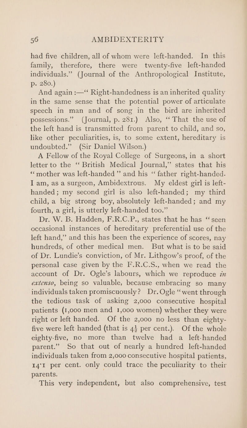 had five children, all of whom were left-handed. In this family, therefore, there were twenty-five left-handed individuals.” (Journal of the Anthropological Institute, p- 280.) And again :—‘ Right-handedness is an inherited quality in the same sense that the potential power of articulate speech in man and of song in the bird are inherited possessions.” (Journal, p. 281.) Also, ‘‘ That the use of the left hand is transmitted from parent to child, and so, like other peculiarities, is, to some extent, hereditary is undoubted.” (Sir Daniel Wilson.) A Fellow of the Royal College of Surgeons, in a short letter to the ‘‘ British Medical Journal,” states that his ‘‘mother was left-handed ”’ and his ‘“‘ father right-handed. I am, as a surgeon, Ambidextrous. My eldest girl is left- handed; my second girl is also left-handed; my third child, a big strong boy, absolutely left- — and -~ fourth, a girl, is utterly left-handed too.’ Dr. W. B. Hadden, F.R.C.P., states that he has ‘seen occasional instances of epsatenie preferential use of the left hand,” and this has been the experience of scores, nay hundreds, of other medical men. But what is to be said of Dr. Lundie’s conviction, of Mr. Lithgow’s proof, of the personal case given by the F.R.C.S., when we read the account of Dr. Ogle’s labours, which we reproduce zz extenso, being so valuable, because embracing so many individuals taken promiscuously? Dr. Ogle ‘went through the tedious task of asking 2,000 consecutive hospital patients (1,000 men and 1,000 women) whether they were right or left handed. Of the 2,000 no less than eighty- five were left-handed (that is 43} per cent.). Of the whole eighty-five, no more than twelve had a left-handed parent.” So that out of nearly a hundred left-handed individuals taken from 2,000 consecutive hospital patients, 14°I per cent. only could trace the peculiarity to their parents. | This very independent, but also comprehensive, test