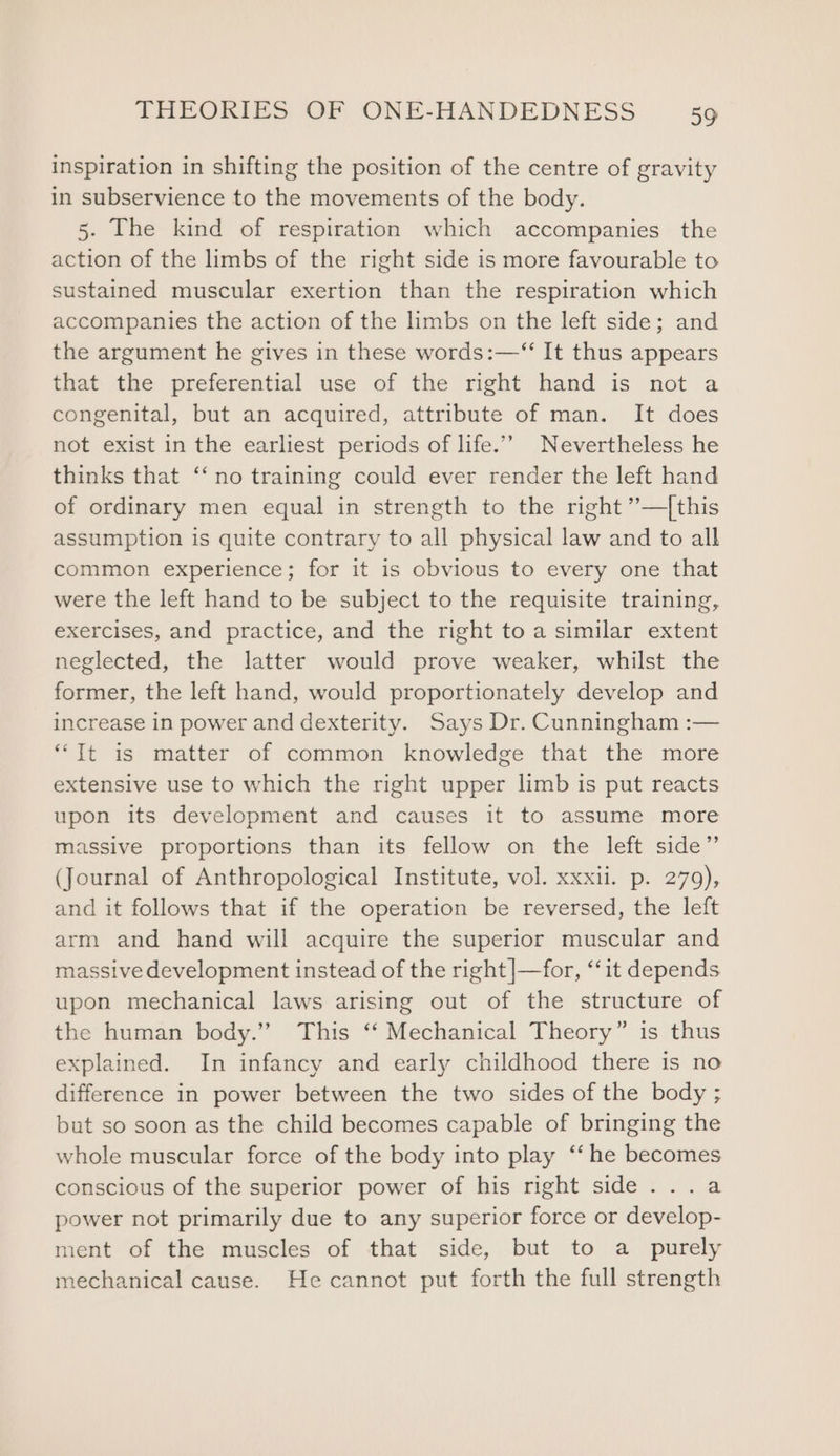 inspiration in shifting the position of the centre of gravity in subservience to the movements of the body. 5. The kind of respiration which accompanies the action of the limbs of the right side is more favourable to sustained muscular exertion than the respiration which accompanies the action of the limbs on the left side; and the argument he gives in these words:—“ It thus appears that the preferential use of the right hand is not a congenital, but an acquired, attribute of man. It does not exist in the earliest periods of life.” Nevertheless he thinks that ‘‘ no training could ever render the left hand of ordinary men equal in strength to the right ”’—|this assumption is quite contrary to all physical law and to all common experience; for it is obvious to every one that were the left hand to be subject to the requisite training, exercises, and practice, and the right to a similar extent neglected, the latter would prove weaker, whilst the former, the left hand, would proportionately develop and increase in power and dexterity. Says Dr. Cunningham :— “It is matter of common knowledge that the more extensive use to which the right upper limb is put reacts upon its development and causes it to assume more massive proportions than its fellow on the left side”’ (Journal of Anthropological Institute, vol. xxxii. p. 279), and it follows that if the operation be reversed, the left arm and hand will acquire the superior muscular and massive development instead of the right |—for, “‘it depends upon mechanical laws arising out of the structure of the human body.” This ‘‘ Mechanical Theory” is thus explained. In infancy and early childhood there is no difference in power between the two sides of the body ; but so soon as the child becomes capable of bringing the whole muscular force of the body into play ‘‘ he becomes conscious of the superior power of his right side...a power not primarily due to any superior force or develop- ment of the muscles of that side, but to a purely mechanical cause. He cannot put forth the full strength