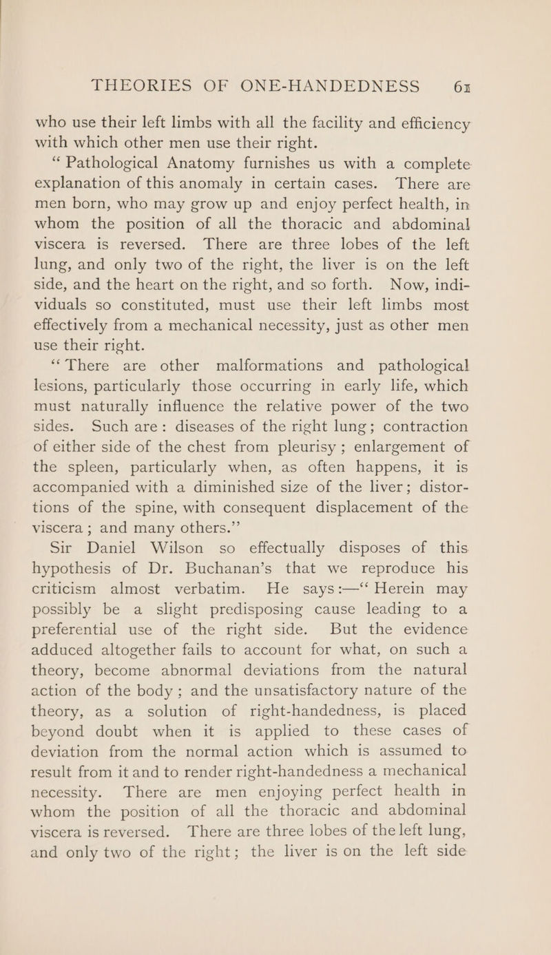 who use their left limbs with all the facility and efficiency with which other men use their right. “Pathological Anatomy furnishes us with a complete explanation of this anomaly in certain cases. There are men born, who may grow up and enjoy perfect health, in whom the position of all the thoracic and abdominal viscera is reversed. There are three lobes of the left lung, and only two of the right, the liver is on the left side, and the heart on the right, and so forth. Now, indi- viduals so constituted, must use their left limbs most effectively from a mechanical necessity, just as other men use their right. “There are other malformations and pathological lesions, particularly those occurring in early life, which must naturally influence the relative power of the two sides. Such are: diseases of the right lung; contraction of either side of the chest from pleurisy ; enlargement of the spleen, particularly when, as often happens, it is accompanied with a diminished size of the liver; distor- tions of the spine, with consequent displacement of the viscera ; and many others.” Sir Daniel Wilson so effectually disposes of this hypothesis of Dr. Buchanan’s that we reproduce his criticism almost verbatim. He says:—‘‘ Herein may possibly be a slight predisposing cause leading to a preferential use of the right side. But the evidence adduced altogether fails to account for what, on such a theory, become abnormal deviations from the natural action of the body ; and the unsatisfactory nature of the theory, as a solution of right-handedness, is placed beyond doubt when it is applied to these cases of deviation from the normal action which is assumed to result from it and to render right-handedness a mechanical necessity. There are men enjoying perfect health in whom the position of all the thoracic and abdominal viscera is reversed. There are three lobes of the left lung, and only two of the right; the liver is on the left side