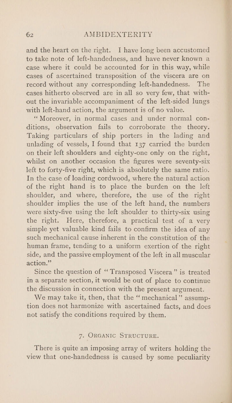 and the heart on the right. I have long been accustomed to take note of left-handedness, and have never known a case where it could be accounted for in this way, while cases of ascertained transposition of the viscera are on record without any corresponding left-handedness. The cases hitherto observed are in all so very few, that with- out the invariable accompaniment of the left-sided lungs with left-hand action, the argument is of no value. ‘Moreover, in normal cases and under normal con- ditions, observation fails to corroborate the theory. Taking particulars of ship porters in the lading and unlading of vessels, I found that 137 carried the burden on their left shoulders and eighty-one only on the right, whilst on another occasion the figures were seventy-six left to forty-five right, which is absolutely the same ratio. In the case of loading cordwood, where the natural action of the right hand is to place the burden on the left shoulder, and where, therefore, the use of the right shoulder implies the use of the left hand, the numbers were sixty-five using the left shoulder to thirty-six using the right. Here, therefore, a practical test of a very simple yet valuable kind fails to confirm the idea of any such mechanical cause inherent in the constitution of the human frame, tending to a uniform exertion of the right side, and the passive employment of the left in all muscular action.” Since the question of ‘‘ Transposed Viscera”’ is treated in a separate section, it would be out of place to continue the discussion in connection with the present argument. We may take it, then, that the “‘ mechanical” assump- tion does not harmonize with ascertained facts, and does not satisfy the conditions required by them. 7. ORGANIC STRUCTURE. There is quite an imposing array of writers holding the view that one-handedness is caused by some peculiarity