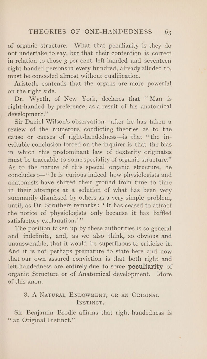 of organic structure. What that peculiarity is they do not undertake to say, but that their contention is correct in relation to those 3 per cent. left-handed and seventeen right-handed persons in every hundred, already alluded to, must be conceded almost without qualification. Aristotle contends that the organs are more powerful on the right side. Dr. Wyeth, of New York, declares that “‘ Man is right-handed by preference, as a result of his anatomical development.”’ Sir Daniel Wilson’s observation—after he has taken a review of the numerous conflicting theories as to the cause or causes of right-handedness—is that ‘“‘the in- evitable conclusion forced on the inquirer is that the bias in which this predominant law of dexterity originates must be traceable to some speciality of organic structure.” As to the nature of this special organic structure, he concludes :—‘“‘ It is curious indeed how physiologists and anatomists have shifted their ground from time to time in their attempts at a solution of what has been very summarily dismissed by others as a very simple problem, until, as Dr. Struthers remarks: ‘ It has ceased to attract the notice of physiologists only because it has baffled satisfactory explanation.’ ”’ The position taken up by these authorities is so general and indefinite, and, as we also think, so obvious and unanswerable, that it would be superfluous to criticize it. And it is not perhaps premature to state here and now that our own assured conviction is that both right and left-handedness are entirely due to some peculiarity of organic Structure or of Anatomical development. More of this anon. 8. A NATURAL ENDOWMENT, OR AN ORIGINAL INSTINCT. Sir Benjamin Brodie affirms that right-handedness is ‘‘an Original Instinct.”