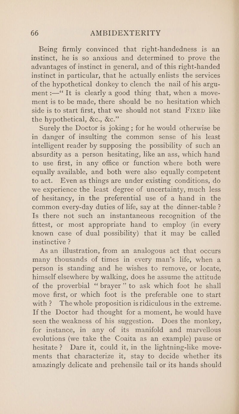 Being firmly convinced that right-handedness is an instinct, he is so anxious and determined to prove the advantages of instinct in general, and of this right-handed instinct in particular, that he actually enlists the services of the hypothetical donkey to clench the nail of his argu- ment :—‘‘ It is clearly a good thing that, when a move- ment is to be made, there should be no hesitation which side is to start first, that we should not stand FIXED like the hypothetical, &amp;c., &amp;c.” Surely the Doctor is joking ; for he would otherwise be in danger of insulting the common sense of his least intelligent reader by supposing the possibility of such an absurdity as a person hesitating, like an ass, which hand to use first, in any office or function where both were equally available, and both were also equally competent to act. Even as things are under existing conditions, do we experience the least degree of uncertainty, much less of hesitancy, in the preferential use of a hand in the common every-day duties of life, say at the dinner-table ? Is there not such an instantaneous recognition of the fittest, or most appropriate hand to employ (in every known case of dual possibility) that it may be called instinctive ? As an illustration, from an analogous act that occurs many thousands of times in every man’s life, when a person is standing and he wishes to remove, or locate, himself elsewhere by walking, does he assume the attitude of the proverbial “ brayer’’ to ask which foot he shall move first, or which foot is the preferable one to start with ? Thewhole proposition is ridiculous in the extreme. If the Doctor had thought for a moment, he would have seen the weakness of his suggestion. Does the monkey, for instance, in any of its manifold and marvellous evolutions (we take the Coaita as an example) pause or hesitate ? Dare it, could it, in the lightning-like move- ments that characterize it, stay to decide whether its amazingly delicate and prehensile tail or its hands should